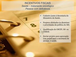 INCENTIVOS FISCAIS
Saúde – tratamento oncológico
Pessoa com deficiência
 Cadastro junto à Secretaria do
Ministério da Saúde.
 Projetos alinhados às diretrizes
e prioridades da política do MS.
 Qualificação de OSCIP, OS ou
CEBAS.
 Enviar projeto para aprovação
(em papel) para a secretaria de
atenção à saúde.
 