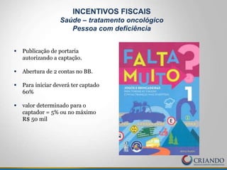  Publicação de portaria
autorizando a captação.
 Abertura de 2 contas no BB.
 Para iniciar deverá ter captado
60%
 valor determinado para o
captador = 5% ou no máximo
R$ 50 mil
INCENTIVOS FISCAIS
Saúde – tratamento oncológico
Pessoa com deficiência
 