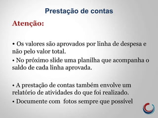 Atenção:
• Os valores são aprovados por linha de despesa e
não pelo valor total.
• No próximo slide uma planilha que acompanha o
saldo de cada linha aprovada.
• A prestação de contas também envolve um
relatório de atividades do que foi realizado.
• Documente com fotos sempre que possível
Prestação de contas
 