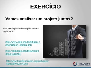 EXERCÍCIO
Vamos analisar um projeto juntos?
http://www.gife.org.br/artigos_r
eportagens_editais.asp
http://captacao.org/recursos/e
ditais-abertos
http://www.brazilfoundation.org/portugues/
SelecaoProj2014.php
http://www.grandchallenges.ca/savi
ng-brains/
 