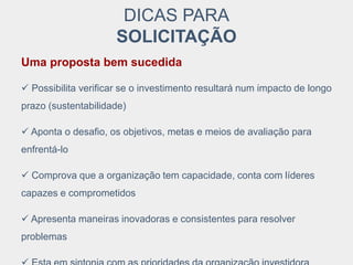 DICAS PARA
SOLICITAÇÃO
Uma proposta bem sucedida
 Possibilita verificar se o investimento resultará num impacto de longo
prazo (sustentabilidade)
 Aponta o desafio, os objetivos, metas e meios de avaliação para
enfrentá-lo
 Comprova que a organização tem capacidade, conta com líderes
capazes e comprometidos
 Apresenta maneiras inovadoras e consistentes para resolver
problemas
 