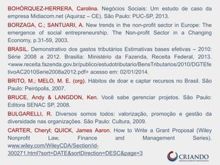 BOHÓRQUEZ-HERRERA, Carolina. Negócios Sociais: Um estudo de caso da
empresa Midiacom.net (Aquiraz – CE). São Paulo: PUC-SP, 2013.
BORZAGA, C.; SANTUARI, A. New trends in the non-profit sector in Europe: The
emergence of social entrepreneurship. The Non-profit Sector in a Changing
Economy, p.31-59, 2003.
BRASIL. Demonstrativo dos gastos tributários Estimativas bases efetivas – 2010:
Série 2008 a 2012. Brasilia: Ministério da Fazenda, Receita Federal, 2013.
<www.receita.fazenda.gov.br/publico/estudotributario/BensTributarios/2010/DGTEfe
tivoAC2010Serie2008a2012.pdf> acesso em: 02/01/2014.
BRITO, M.; MELO, M. E. (org). Hábitos de doar e captar recursos no Brasil. São
Paulo: Peirópolis, 2007.
BRUCE, Andy & LANGDON, Ken. Você sabe gerenciar projetos. São Paulo:
Editora SENAC SP, 2008.
BULGARELLI, R. Diversos somos todos: valorização, promoção e gestão da
diversidade nas organizações. São Paulo: Cultura, 2009.
CARTER, Cheryl; QUICK, James Aaron. How to Write a Grant Proposal (Wiley
Nonprofit Law, Finance and Management Series).
www.wiley.com/WileyCDA/Section/id-
300271.html?sort=DATE&sortDirection=DESC&page=3
 