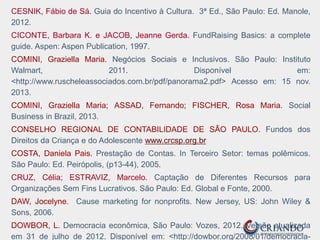 CESNIK, Fábio de Sá. Guia do Incentivo à Cultura. 3ª Ed., São Paulo: Ed. Manole,
2012.
CICONTE, Barbara K. e JACOB, Jeanne Gerda. FundRaising Basics: a complete
guide. Aspen: Aspen Publication, 1997.
COMINI, Graziella Maria. Negócios Sociais e Inclusivos. São Paulo: Instituto
Walmart, 2011. Disponível em:
<http://www.ruscheleassociados.com.br/pdf/panorama2.pdf> Acesso em: 15 nov.
2013.
COMINI, Graziella Maria; ASSAD, Fernando; FISCHER, Rosa Maria. Social
Business in Brazil, 2013.
CONSELHO REGIONAL DE CONTABILIDADE DE SÃO PAULO. Fundos dos
Direitos da Criança e do Adolescente www.crcsp.org.br
COSTA, Daniela Pais. Prestação de Contas. In Terceiro Setor: temas polêmicos.
São Paulo: Ed. Peirópolis, (p13-44), 2005.
CRUZ, Célia; ESTRAVIZ, Marcelo. Captação de Diferentes Recursos para
Organizações Sem Fins Lucrativos. São Paulo: Ed. Global e Fonte, 2000.
DAW, Jocelyne. Cause marketing for nonprofits. New Jersey, US: John Wiley &
Sons, 2006.
DOWBOR, L. Democracia econômica, São Paulo: Vozes, 2012. Versão atualizada
em 31 de julho de 2012. Disponível em: <http://dowbor.org/2008/01/democracia-
 