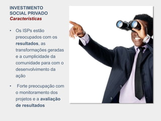INVESTIMENTO
SOCIAL PRIVADO
Características
• Os ISPs estão
preocupados com os
resultados, as
transformações geradas
e a cumplicidade da
comunidade para com o
desenvolvimento da
ação
• Forte preocupação com
o monitoramento dos
projetos e a avaliação
de resultados
 