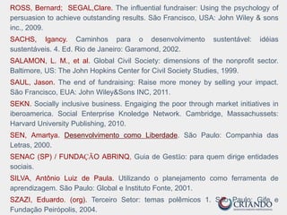 ROSS, Bernard; SEGAL,Clare. The influential fundraiser: Using the psychology of
persuasion to achieve outstanding results. São Francisco, USA: John Wiley & sons
inc., 2009.
SACHS, Igancy. Caminhos para o desenvolvimento sustentável: idéias
sustentáveis. 4. Ed. Rio de Janeiro: Garamond, 2002.
SALAMON, L. M., et al. Global Civil Society: dimensions of the nonprofit sector.
Baltimore, US: The John Hopkins Center for Civil Society Studies, 1999.
SAUL, Jason. The end of fundraising: Raise more money by selling your impact.
São Francisco, EUA: John Wiley&Sons INC, 2011.
SEKN. Socially inclusive business. Engaiging the poor through market initiatives in
iberoamerica. Social Enterprise Knoledge Network. Cambridge, Massachussets:
Harvard University Publishing, 2010.
SEN, Amartya. Desenvolvimento como Liberdade. São Paulo: Companhia das
Letras, 2000.
SENAC (SP) / FUNDAÇÃO ABRINQ, Guia de Gestão: para quem dirige entidades
sociais.
SILVA, Antônio Luiz de Paula. Utilizando o planejamento como ferramenta de
aprendizagem. São Paulo: Global e Instituto Fonte, 2001.
SZAZI, Eduardo. (org). Terceiro Setor: temas polêmicos 1. São Paulo: Gife e
Fundação Peirópolis, 2004.
 