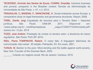TEODÓSIO, Armindo dos Santos de Sousa, COMINI, Graziella. Inclusive business
and poverty: prospects in the Brazilian context. Revista de Administração da
Universidade de São Paulo, v. 47, n.3, 2012.
TRAVAGLINI, C; BANDINI, F.; MANCINONE, K. Social enterprise across Europe: a
comparative study on legal frameworks and governance structures. Report, 2008.
TIISEL, Danilo. (org) Capatação de recursos para o Terceiro Setor – Aspectos
jurídicos. São Paulo: OAB-SP, 2011. Disponível em:
<www.oabsp.org.br/.../cartilhas/captacao _aspjur21092011%20revisada.pdf>
acesso em: 12 jan. 2014.
TOZZI, José Antônio. Prestação de contas no terceiro setor: a dicotomia do marco
regulatório. São Paulo: PUC-SP. 2010.
WEIL, Pierre TOMPAKOW, Roland. O corpo fala: A linguagem silenciosa da
comunicação não-verbal. 62 edição, Petrópolis, RJ: Ed vozes, 2001.
YUNUS, M. Banker to the poor: Micro-lending and the battle against world poverty.
New York: Founder of the Grameer Bank, 2003.
______. Criando um negócio social, Rio de Janeiro: Campus, 2010.
.
 