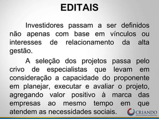 EDITAIS
Investidores passam a ser definidos
não apenas com base em vínculos ou
interesses de relacionamento da alta
gestão.
A seleção dos projetos passa pelo
crivo de especialistas que levam em
consideração a capacidade do proponente
em planejar, executar e avaliar o projeto,
agregando valor positivo à marca das
empresas ao mesmo tempo em que
atendem as necessidades sociais.
 