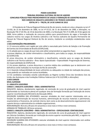 PODER JUDICIÁRIO
                    TRIBUNAL REGIONAL ELEITORAL DO RIO DE JANEIRO
    CONCURSO PÚBLICO PARA PREENCHIMENTO DE VAGAS E FORMAÇÃO DE CADASTRO RESERVA
               NOS CARGOS DE ANALISTA JUDICIÁRIO E DE TÉCNICO JUDICIÁRIO
                       EDITAL Nº 1 – TRE/RJ, DE 14 DE JUNHO DE 2012

        O Presidente do Tribunal Regional Eleitoral do Rio de Janeiro, tendo em vista o disposto na Lei nº
11.416, de 15 de dezembro de 2006, na Lei nº 8.112, de 11 de dezembro de 1990, e alterações, na
Resolução TSE nº 20.761, de 19 de dezembro de 2000, e na Resolução TSE nº 21.899, de 19 de agosto de
2004, torna pública a realização de concurso público para preenchimento de vagas e formação de
cadastro reserva nos cargos de Analista Judiciário e de Técnico Judiciário do Quadro Permanente de
Pessoal do Tribunal Regional Eleitoral do Rio de Janeiro, mediante as condições estabelecidas neste
edital.
1 DAS DISPOSIÇÕES PRELIMINARES
1.1 O concurso público será regido por este edital e executado pelo Centro de Seleção e de Promoção
de Eventos da Universidade de Brasília (CESPE/UnB).
1.2 A seleção para os cargos de que trata este edital compreenderá as seguintes fases:
a) provas objetivas, de caráter eliminatório e classificatório, para todos os cargos, de responsabilidade
do CESPE/UnB;
b) prova discursiva, de caráter eliminatório e classificatório, somente para os cargos de Analista
Judiciário e de Técnico Judiciário – Área: Apoio Especializado – Especialidade: Programação de Sistemas,
de responsabilidade do CESPE/UnB.
1.3 As provas objetivas, a prova discursiva e a perícia médica dos candidatos que se declararem com
deficiência serão realizadas no município do Rio de Janeiro/RJ.
1.3.1 Havendo indisponibilidade de locais suficientes ou adequados na cidade de realização das provas,
essas poderão ser realizadas em outras localidades.
1.4 Os candidatos nomeados estarão subordinados ao Regime Jurídico Único dos Servidores Civis da
União, das Autarquias e das Fundações Públicas Federais (Lei nº 8.112/1990, e alterações).
2 DOS CARGOS
NÍVEL SUPERIOR
2.1 ANALISTA JUDICIÁRIO
CARGO 1: ANALISTA JUDICIÁRIO – ÁREA: ADMINISTRATIVA
REQUISITO: diploma, devidamente registrado, de conclusão de curso de graduação de nível superior
(bacharelado ou licenciatura plena) em qualquer área de formação fornecido por instituição de ensino
superior reconhecida pelo Ministério da Educação (MEC).
DESCRIÇÃO SUMÁRIA DAS ATIVIDADES: executar atividades de nível superior relacionadas com as
funções de administração de recursos humanos, administração de recursos materiais e patrimoniais,
orçamentários e financeiros, de controle interno, bem como as de desenvolvimento organizacional e de
suporte técnico e administrativo às unidades organizacionais.
REMUNERAÇÃO: R$ 6.611,39 (seis mil seiscentos e onze reais e trinta e nove centavos).
JORNADA DE TRABALHO: 40 horas semanais.
CARGO 2: ANALISTA JUDICIÁRIO – ÁREA: ADMINISTRATIVA – ESPECIALIDADE: CONTABILIDADE
REQUISITOS: diploma, devidamente registrado, de conclusão de curso de graduação de nível superior
em Ciências Contábeis, fornecido por instituição de ensino superior reconhecida pelo MEC, e registro no
órgão de classe correspondente.
DESCRIÇÃO SUMÁRIA DAS ATIVIDADES: executar atividades de nível superior relacionadas com análise
contábil e auditoria.
REMUNERAÇÃO: R$ 6.611,39 (seis mil seiscentos e onze reais e trinta e nove centavos).
 