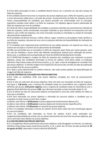 8.3 Para obter pontuação no item, o candidato deverá marcar um, e somente um, dos dois campos da
folha de respostas.
8.4 O candidato deverá transcrever as respostas das provas objetivas para a folha de respostas, que será
o único documento válido para a correção das provas. O preenchimento da folha de respostas será de
inteira responsabilidade do candidato, que deverá proceder em conformidade com as instruções
específicas contidas neste edital e na folha de respostas. Em hipótese alguma haverá substituição da
folha de respostas por erro do candidato.
8.5 Serão de inteira responsabilidade do candidato os prejuízos advindos do preenchimento indevido da
folha de respostas. Serão consideradas marcações indevidas as que estiverem em desacordo com este
edital ou com a folha de respostas, tais como marcação rasurada ou emendada ou campo de marcação
não preenchido integralmente.
8.6 O candidato não deverá amassar, molhar, dobrar, rasgar, manchar ou, de qualquer modo, danificar a
sua folha de respostas, sob pena de arcar com os prejuízos advindos da impossibilidade de realização da
leitura óptica.
8.7 O candidato será responsável pela conferência de seus dados pessoais, em especial seu nome, seu
número de inscrição e o número de seu documento de identidade.
8.8 Não será permitido que as marcações na folha de respostas sejam feitas por outras pessoas, salvo
em caso de candidato a quem tenha sido deferido atendimento especial para realização das provas.
Nesse caso, o candidato será acompanhado por fiscal do CESPE/UnB devidamente treinado.
8.9 O CESPE/UnB divulgará a imagem da folha de respostas dos candidatos que realizaram as provas
objetivas, exceto dos candidatos eliminados na forma do subitem 12.24 deste edital, no endereço
eletrônico http://www.cespe.unb.br/concursos/tre_rj_12, após a data de divulgação do resultado final
das provas objetivas. A referida imagem ficará disponível até quinze dias corridos da data de publicação
do resultado final do concurso público.
8.9.1 Após o prazo determinado no subitem anterior, não serão aceitos pedidos de disponibilização da
imagem da folha de respostas.
8.10 DOS CRITÉRIOS DE AVALIAÇÃO DAS PROVAS OBJETIVAS
8.10.1 Todos os candidatos terão suas provas objetivas corrigidas por meio de processamento
eletrônico.
8.10.2 A nota em cada item das provas objetivas, feita com base nas marcações da folha de respostas,
será igual a: 1,00 ponto, caso a resposta do candidato esteja em concordância com o gabarito oficial
definitivo das provas; 0,50 ponto negativo, caso a resposta do candidato esteja em discordância com o
gabarito oficial definitivo das provas; 0,00, caso não haja marcação ou haja marcação dupla (C e E).
8.10.3 O cálculo da nota em cada prova objetiva corresponderá à soma das notas obtidas em todos os
itens que a compõem.
8.10.4 Será reprovado nas provas objetivas e eliminado do concurso público o candidato que se
enquadrar em pelo menos um dos itens a seguir:
a) obtiver nota inferior a 20,00 pontos na prova objetiva de Conhecimentos Básicos (P1);
b) obtiver nota inferior a 33,00 pontos na prova objetiva de Conhecimentos Específicos (P2);
c) obtiver nota inferior a 57,00 pontos no conjunto das provas objetivas.
8.10.4.1 O candidato eliminado na forma do subitem 8.10.4 deste edital não terá classificação alguma
no concurso público.
8.10.5 Os candidatos não eliminados na forma do subitem 8.10.4 serão ordenados por
cargo/área/especialidade de acordo com os valores decrescentes da nota final nas provas objetivas, que
será a soma das notas obtidas nas provas objetivas.
8.11 DOS RECURSOS DAS PROVAS OBJETIVAS
8.11.1 Os gabaritos oficiais preliminares das provas objetivas serão divulgados na Internet, no endereço
eletrônico http://www.cespe.unb.br/concursos/tre_rj_12, a partir das 19 horas da data provável de 28
de agosto de 2012, observado o horário oficial de Brasília/DF.
 