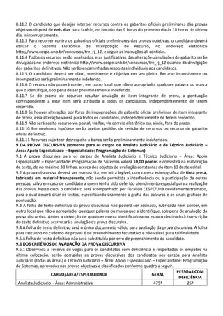 8.11.2 O candidato que desejar interpor recursos contra os gabaritos oficiais preliminares das provas
objetivas disporá de dois dias para fazê-lo, no horário das 9 horas do primeiro dia às 18 horas do último
dia, ininterruptamente.
8.11.3 Para recorrer contra os gabaritos oficiais preliminares das provas objetivas, o candidato deverá
utilizar o Sistema Eletrônico de Interposição de Recurso, no endereço eletrônico
http://www.cespe.unb.br/concursos/tre_rj_12, e seguir as instruções ali contidas.
8.11.4 Todos os recursos serão analisados, e as justificativas das alterações/anulações de gabarito serão
divulgadas no endereço eletrônico http://www.cespe.unb.br/concursos/tre_rj_12 quando da divulgação
dos gabaritos definitivos. Não serão encaminhadas respostas individuais aos candidatos.
8.11.5 O candidato deverá ser claro, consistente e objetivo em seu pleito. Recurso inconsistente ou
intempestivo será preliminarmente indeferido.
8.11.6 O recurso não poderá conter, em outro local que não o apropriado, qualquer palavra ou marca
que o identifique, sob pena de ser preliminarmente indeferido.
8.11.7 Se do exame de recursos resultar anulação de item integrante de prova, a pontuação
correspondente a esse item será atribuída a todos os candidatos, independentemente de terem
recorrido.
8.11.8 Se houver alteração, por força de impugnações, de gabarito oficial preliminar de item integrante
de prova, essa alteração valerá para todos os candidatos, independentemente de terem recorrido.
8.11.9 Não será aceito recurso via postal, via fax, via correio eletrônico ou, ainda, fora do prazo.
8.11.10 Em nenhuma hipótese serão aceitos pedidos de revisão de recursos ou recurso de gabarito
oficial definitivo.
8.11.11 Recursos cujo teor desrespeite a banca serão preliminarmente indeferidos.
9 DA PROVA DISCURSIVA (somente para os cargos de Analista Judiciário e de Técnico Judiciário –
Área: Apoio Especializado – Especialidade: Programação de Sistemas)
9.1 A prova discursiva para os cargos de Analista Judiciário e Técnico Judiciário – Área: Apoio
Especializado – Especialidade: Programação de Sistemas valerá 10,00 pontos e consistirá na elaboração
de texto, de no máximo 30 linhas, acerca dos objetos de avaliação constantes do item 13 deste edital.
9.2 A prova discursiva deverá ser manuscrita, em letra legível, com caneta esferográfica de tinta preta,
fabricada em material transparente, não sendo permitida a interferência ou a participação de outras
pessoas, salvo em caso de candidato a quem tenha sido deferido atendimento especial para a realização
das provas. Nesse caso, o candidato será acompanhado por fiscal do CESPE/UnB devidamente treinado,
para o qual deverá ditar os textos, especificando oralmente a grafia das palavras e os sinais gráficos de
pontuação.
9.3 A folha de texto definitivo da prova discursiva não poderá ser assinada, rubricada nem conter, em
outro local que não o apropriado, qualquer palavra ou marca que a identifique, sob pena de anulação da
prova discursiva. Assim, a detecção de qualquer marca identificadora no espaço destinado à transcrição
do texto definitivo acarretará a anulação da prova discursiva.
9.4 A folha de texto definitivo será o único documento válido para avaliação da prova discursiva. A folha
para rascunho no caderno de provas é de preenchimento facultativo e não valerá para tal finalidade.
9.5 A folha de texto definitivo não será substituída por erro de preenchimento do candidato.
9.6 DOS CRITÉRIOS DE AVALIAÇÃO DA PROVA DISCURSIVA
9.6.1 Observada a reserva de vagas para os candidatos com deficiência e respeitados os empates na
última colocação, serão corrigidas as provas discursivas dos candidatos aos cargos para Analista
Judiciário (todas as áreas) e Técnico Judiciário – Área: Apoio Especializado – Especialidade: Programação
de Sistemas, aprovados nas provas objetivas e classificados conforme quadro a seguir.
                                                                                            PESSOAS COM
                    CARGO/ÁREA/ESPECIALIDADE                                  GERAL
                                                                                             DEFICIÊNCIA
 Analista Judiciário – Área: Administrativa                                    475ª               25ª
 