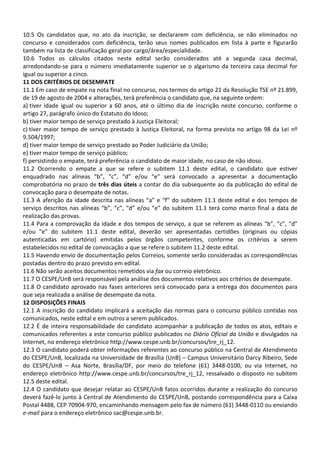 10.5 Os candidatos que, no ato da inscrição, se declararem com deficiência, se não eliminados no
concurso e considerados com deficiência, terão seus nomes publicados em lista à parte e figurarão
também na lista de classificação geral por cargo/área/especialidade.
10.6 Todos os cálculos citados neste edital serão considerados até a segunda casa decimal,
arredondando-se para o número imediatamente superior se o algarismo da terceira casa decimal for
igual ou superior a cinco.
11 DOS CRITÉRIOS DE DESEMPATE
11.1 Em caso de empate na nota final no concurso, nos termos do artigo 21 da Resolução TSE nº 21.899,
de 19 de agosto de 2004 e alterações, terá preferência o candidato que, na seguinte ordem:
a) tiver idade igual ou superior a 60 anos, até o último dia de inscrição neste concurso, conforme o
artigo 27, parágrafo único do Estatuto do Idoso;
b) tiver maior tempo de serviço prestado à Justiça Eleitoral;
c) tiver maior tempo de serviço prestado à Justiça Eleitoral, na forma prevista no artigo 98 da Lei nº
9.504/1997;
d) tiver maior tempo de serviço prestado ao Poder Judiciário da União;
e) tiver maior tempo de serviço público;
f) persistindo o empate, terá preferência o candidato de maior idade, no caso de não idoso.
11.2 Ocorrendo o empate a que se refere o subitem 11.1 deste edital, o candidato que estiver
enquadrado nas alíneas “b”, “c”, “d” e/ou “e” será convocado a apresentar a documentação
comprobatória no prazo de três dias úteis a contar do dia subsequente ao da publicação do edital de
convocação para o desempate de notas.
11.3 A aferição da idade descrita nas alíneas “a” e “f” do subitem 11.1 deste edital e dos tempos de
serviço descritos nas alíneas “b”, “c”, “d” e/ou “e” do subitem 11.1 terá como marco final a data de
realização das provas.
11.4 Para a comprovação da idade e dos tempos de serviço, a que se referem as alíneas “b”, “c”, “d”
e/ou “e” do subitem 11.1 deste edital, deverão ser apresentadas certidões (originais ou cópias
autenticadas em cartório) emitidas pelos órgãos competentes, conforme os critérios a serem
estabelecidos no edital de convocação a que se refere o subitem 11.2 deste edital.
11.5 Havendo envio de documentação pelos Correios, somente serão consideradas as correspondências
postadas dentro do prazo previsto em edital.
11.6 Não serão aceitos documentos remetidos via fax ou correio eletrônico.
11.7 O CESPE/UnB será responsável pela análise dos documentos relativos aos critérios de desempate.
11.8 O candidato aprovado nas fases anteriores será convocado para a entrega dos documentos para
que seja realizada a análise de desempate da nota.
12 DISPOSIÇÕES FINAIS
12.1 A inscrição do candidato implicará a aceitação das normas para o concurso público contidas nos
comunicados, neste edital e em outros a serem publicados.
12.2 É de inteira responsabilidade do candidato acompanhar a publicação de todos os atos, editais e
comunicados referentes a este concurso público publicados no Diário Oficial da União e divulgados na
Internet, no endereço eletrônico http://www.cespe.unb.br/concursos/tre_rj_12.
12.3 O candidato poderá obter informações referentes ao concurso público na Central de Atendimento
do CESPE/UnB, localizada na Universidade de Brasília (UnB) – Campus Universitário Darcy Ribeiro, Sede
do CESPE/UnB – Asa Norte, Brasília/DF, por meio do telefone (61) 3448-0100, ou via Internet, no
endereço eletrônico http://www.cespe.unb.br/concursos/tre_rj_12, ressalvado o disposto no subitem
12.5 deste edital.
12.4 O candidato que desejar relatar ao CESPE/UnB fatos ocorridos durante a realização do concurso
deverá fazê-lo junto à Central de Atendimento do CESPE/UnB, postando correspondência para a Caixa
Postal 4488, CEP 70904-970, encaminhando mensagem pelo fax de número (61) 3448-0110 ou enviando
e-mail para o endereço eletrônico sac@cespe.unb.br.
 