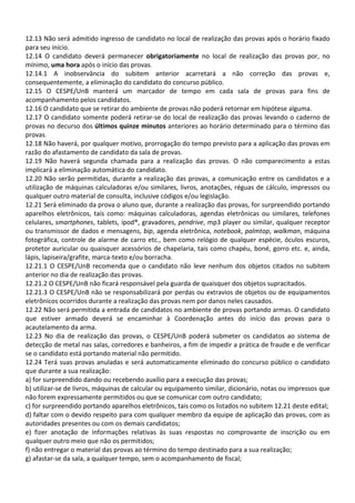 12.13 Não será admitido ingresso de candidato no local de realização das provas após o horário fixado
para seu início.
12.14 O candidato deverá permanecer obrigatoriamente no local de realização das provas por, no
mínimo, uma hora após o início das provas.
12.14.1 A inobservância do subitem anterior acarretará a não correção das provas e,
consequentemente, a eliminação do candidato do concurso público.
12.15 O CESPE/UnB manterá um marcador de tempo em cada sala de provas para fins de
acompanhamento pelos candidatos.
12.16 O candidato que se retirar do ambiente de provas não poderá retornar em hipótese alguma.
12.17 O candidato somente poderá retirar-se do local de realização das provas levando o caderno de
provas no decurso dos últimos quinze minutos anteriores ao horário determinado para o término das
provas.
12.18 Não haverá, por qualquer motivo, prorrogação do tempo previsto para a aplicação das provas em
razão do afastamento de candidato da sala de provas.
12.19 Não haverá segunda chamada para a realização das provas. O não comparecimento a estas
implicará a eliminação automática do candidato.
12.20 Não serão permitidas, durante a realização das provas, a comunicação entre os candidatos e a
utilização de máquinas calculadoras e/ou similares, livros, anotações, réguas de cálculo, impressos ou
qualquer outro material de consulta, inclusive códigos e/ou legislação.
12.21 Será eliminado da prova o aluno que, durante a realização das provas, for surpreendido portando
aparelhos eletrônicos, tais como: máquinas calculadoras, agendas eletrônicas ou similares, telefones
celulares, smartphones, tablets, ipod®, gravadores, pendrive, mp3 player ou similar, qualquer receptor
ou transmissor de dados e mensagens, bip, agenda eletrônica, notebook, palmtop, walkman, máquina
fotográfica, controle de alarme de carro etc., bem como relógio de qualquer espécie, óculos escuros,
protetor auricular ou quaisquer acessórios de chapelaria, tais como chapéu, boné, gorro etc. e, ainda,
lápis, lapiseira/grafite, marca-texto e/ou borracha.
12.21.1 O CESPE/UnB recomenda que o candidato não leve nenhum dos objetos citados no subitem
anterior no dia de realização das provas.
12.21.2 O CESPE/UnB não ficará responsável pela guarda de quaisquer dos objetos supracitados.
12.21.3 O CESPE/UnB não se responsabilizará por perdas ou extravios de objetos ou de equipamentos
eletrônicos ocorridos durante a realização das provas nem por danos neles causados.
12.22 Não será permitida a entrada de candidatos no ambiente de provas portando armas. O candidato
que estiver armado deverá se encaminhar à Coordenação antes do início das provas para o
acautelamento da arma.
12.23 No dia de realização das provas, o CESPE/UnB poderá submeter os candidatos ao sistema de
detecção de metal nas salas, corredores e banheiros, a fim de impedir a prática de fraude e de verificar
se o candidato está portando material não permitido.
12.24 Terá suas provas anuladas e será automaticamente eliminado do concurso público o candidato
que durante a sua realização:
a) for surpreendido dando ou recebendo auxílio para a execução das provas;
b) utilizar-se de livros, máquinas de calcular ou equipamento similar, dicionário, notas ou impressos que
não forem expressamente permitidos ou que se comunicar com outro candidato;
c) for surpreendido portando aparelhos eletrônicos, tais como os listados no subitem 12.21 deste edital;
d) faltar com o devido respeito para com qualquer membro da equipe de aplicação das provas, com as
autoridades presentes ou com os demais candidatos;
e) fizer anotação de informações relativas às suas respostas no comprovante de inscrição ou em
qualquer outro meio que não os permitidos;
f) não entregar o material das provas ao término do tempo destinado para a sua realização;
g) afastar-se da sala, a qualquer tempo, sem o acompanhamento de fiscal;
 