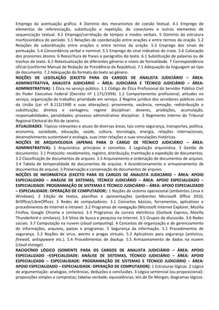 Emprego da acentuação gráfica. 4 Domínio dos mecanismos de coesão textual. 4.1 Emprego de
elementos de referenciação, substituição e repetição, de conectores e outros elementos de
sequenciação textual. 4.2 Emprego/correlação de tempos e modos verbais. 5 Domínio da estrutura
morfossintática do período. 5.1 Relações de coordenação entre orações e entre termos da oração. 5.2
Relações de subordinação entre orações e entre termos da oração. 5.3 Emprego dos sinais de
pontuação. 5.4 Concordância verbal e nominal. 5.5 Emprego do sinal indicativo de crase. 5.6 Colocação
dos pronomes átonos. 6 Reescritura de frases e parágrafos do texto. 6.1 Substituição de palavras ou de
trechos de texto. 6.2 Retextualização de diferentes gêneros e níveis de formalidade. 7 Correspondência
oficial (conforme Manual de Redação da Presidência da República). 7.1 Adequação da linguagem ao tipo
de documento. 7.2 Adequação do formato do texto ao gênero.
NOÇÕES DE LEGISLAÇÃO (EXCETO PARA OS CARGOS DE ANALISTA JUDICIÁRIO – ÁREA:
ADMINISTRATIVA, ANALISTA JUDICIÁRIO – ÁREA: JUDICIÁRIA E TÉCNICO JUDICIÁRIO – ÁREA:
ADMINISTRATIVA): 1 Ética no serviço público. 1.1 Código de Ética Profissional do Servidor Público Civil
do Poder Executivo Federal (Decreto nº 1.171/1994). 1.2 Comportamento profissional; atitudes no
serviço; organização do trabalho; prioridade em serviço. 2 Regime jurídico dos servidores públicos civis
da União (Lei nº 8.112/1990 e suas alterações): provimento, vacância, remoção, redistribuição e
substituição; direitos e vantagens; regime disciplinar: deveres, proibições, acumulação,
responsabilidades, penalidades; processo administrativo disciplinar. 3 Regimento Interno do Tribunal
Regional Eleitoral do Rio de Janeiro.
ATUALIDADES: Tópicos relevantes e atuais de diversas áreas, tais como segurança, transportes, política,
economia, sociedade, educação, saúde, cultura, tecnologia, energia, relações internacionais,
desenvolvimento sustentável e ecologia, suas inter-relações e suas vinculações históricas.
NOÇÕES DE ARQUIVOLOGIA (APENAS PARA O CARGO DE TÉCNICO JUDICIÁRIO – ÁREA:
ADMINISTRATIVA): 1 Arquivística: princípios e conceitos. 2 Legislação arquivística. 3 Gestão de
documentos. 3.1 Protocolo: recebimento, registro, distribuição, tramitação e expedição de documentos.
3.2 Classificação de documentos de arquivo. 3.3 Arquivamento e ordenação de documentos de arquivo.
3.4 Tabela de temporalidade de documentos de arquivo. 4 Acondicionamento e armazenamento de
documentos de arquivo. 5 Preservação e conservação de documentos de arquivo.
NOÇÕES DE INFORMÁTICA (EXCETO PARA OS CARGOS DE ANALISTA JUDICIÁRIO – ÁREA: APOIO
ESPECIALIZADO – ANÁLISE DE SISTEMAS, TÉCNICO JUDICIÁRIO – ÁREA: APOIO ESPECIALIZADO –
ESPECIALIDADE: PROGRAMAÇÃO DE SISTEMAS E TÉCNICO JUDICIÁRIO – ÁREA: APOIO ESPECIALIZADO
– ESPECIALIDADE: OPERAÇÃO DE COMPUTADOR): 1 Noções de sistema operacional (ambientes Linux e
Windows). 2 Edição de textos, planilhas e apresentações (ambientes Microsoft Office 2010,
BrOffice/LibreOffice). 3 Redes de computadores. 3.1 Conceitos básicos, ferramentas, aplicativos e
procedimentos de Internet e intranet. 3.2 Programas de navegação (Microsoft Internet Explorer, Mozilla
Firefox, Google Chrome e similares). 3.3 Programas de correio eletrônico (Outlook Express, Mozilla
Thunderbird e similares). 3.4 Sítios de busca e pesquisa na Internet. 3.5 Grupos de discussão. 3.6 Redes
sociais. 3.7 Computação na nuvem (cloud computing). 4 Conceitos de organização e de gerenciamento
de informações, arquivos, pastas e programas. 5 Segurança da informação. 5.1 Procedimentos de
segurança. 5.2 Noções de vírus, worms e pragas virtuais. 5.3 Aplicativos para segurança (antivírus,
firewall, antispyware etc.). 5.4 Procedimentos de backup. 5.5 Armazenamento de dados na nuvem
(cloud storage).
RACIOCÍNIO LÓGICO (SOMENTE PARA OS CARGOS DE ANALISTA JUDICIÁRIO – ÁREA: APOIO
ESPECIALIZADO –ESPECIALIDADE: ANÁLISE DE SISTEMAS, TÉCNICO JUDICIÁRIO – ÁREA: APOIO
ESPECIALIZADO – ESPECIALIDADE: PROGRAMAÇÃO DE SISTEMAS E TÉCNICO JUDICIÁRIO – ÁREA:
APOIO ESPECIALIZADO – ESPECIALIDADE: OPERAÇÃO DE COMPUTADOR): 1 Estruturas lógicas. 2 Lógica
de argumentação: analogias, inferências, deduções e conclusões. 3 Lógica sentencial (ou proposicional):
proposições simples e compostas; tabelas-verdade; equivalências; leis de De Morgan; diagramas lógicos.
 