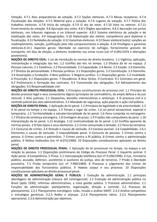 Votação. 4.7.1 Atos preparatórios da votação. 4.7.2 Seções eleitorais. 4.7.3 Mesas receptoras. 4.7.4
Fiscalização das eleições. 4.7.5 Material para a votação. 4.7.6 Lugares da votação. 4.7.7 Polícia dos
trabalhos eleitorais. 4.7.8 Início da votação. 4.7.9 O ato de votar. 4.7.10 Voto no exterior. 4.7.11
Encerramento da votação. 4.8 Apuração dos votos. 4.8.1 Órgãos apuradores. 4.8.2 Apuração nas juntas
eleitorais, nos tribunais regionais e no tribunal superior. 4.8.3 Sistema eletrônico de votação e de
totalização dos votos. 4.9 Impugnações. 4.10 Diplomação dos eleitos: competência para diplomar e
fiscalização. 4.11 Nulidades da votação. 4.12 Garantias eleitorais. 4.13 Dever eleitoral (voto): sanções ao
inadimplemento, isenção, justificação pelo não comparecimento à eleição. 4.14 Privilégios e garantias
eleitorais.4.14.1 Aspectos gerais; liberdade no exercício do sufrágio; fornecimento gratuito de
transporte, em dias de eleição, a eleitores residentes nas zonas rurais (Lei nº 6.091/1974 e alterações
posteriores).
NOÇÕES DE DIREITO CIVIL: 1 Lei de introdução às normas do direito brasileiro. 1.1 Vigência, aplicação,
interpretação e integração das leis. 1.2 Conflito das leis no tempo. 1.3 Eficácia da lei no espaço. 2
Pessoas naturais. 2.1 Existência. 2.2 Personalidade. 2.3 Capacidade. 2.4 Nome. 2.5 Estado. 2.6 Domicílio.
2.7 Direitos da personalidade. 3 Pessoas jurídicas. 3.1 Disposições gerais. 3.2 Constituição. 3.3 Domicílio.
3.4 Associações e fundações. 4 Bens públicos. 5 Negócio jurídico. 5.1 Disposições gerais. 5.2 Invalidade.
6 Prescrição. 6.1 Disposições gerais. 7 Decadência. 8 Atos ilícitos. 9 Contratos. 9.1 Contratos em geral.
9.2 Preliminares e formação dos contratos. 9.3 Transmissão das obrigações. 9.4 Adimplemento das
obrigações. 9.5 Responsabilidade civil.
NOÇÕES DE DIREITO PROCESSUAL CIVIL: 1 Princípios constitucionais do processo civil. 1.1 Princípio do
devido processo legal e seus consectários lógicos (princípios do contraditório, da ampla defesa e do juiz
natural). 2 Atos judiciais. 2.1 Despachos, decisões interlocutórias e sentenças. 3 O processo civil e o
controle judicial dos atos administrativos. 3.1 Mandado de segurança, ação popular e ação civil pública.
NOÇÕES DE DIREITO PENAL: 1 Aplicação da lei penal. 1.1 Princípios da legalidade e da anterioridade. 1.2
A lei penal no tempo e no espaço. 1.3 Tempo e lugar do crime. 1.4 Lei penal excepcional, especial e
temporária. 1.5 Territorialidade e extraterritorialidade da lei penal. 1.6 Pena cumprida no estrangeiro.
1.7 Eficácia da sentença estrangeira. 1.8 Contagem de prazo. 1.9 Frações não computáveis da pena. 1.10
Interpretação da lei penal. 1.11 Analogia. 1.12 Irretroatividade da lei penal. 1.13 Conflito aparente de
normas penais. 2 O fato típico e seus elementos. 2.1 Crime consumado e tentado. 2.2 Pena da tentativa.
2.3 Concurso de crimes. 2.4 Ilicitude e causas de exclusão. 2.5 Excesso punível. 2.6 Culpabilidade. 2.6.1
Elementos e causas de exclusão. 3 Imputabilidade penal. 4 Concurso de pessoas. 5 Crimes contra a
pessoa. 6 Crimes contra o patrimônio. 7 Crimes contra a fé pública. 8 Crimes contra a administração
pública. 9 Delitos hediondos (Lei nº 8.072/1990). 10 Disposições constitucionais aplicáveis ao direito
penal.
NOÇÕES DE DIREITO PROCESSUAL PENAL: 1 Aplicação da lei processual no tempo, no espaço e em
relação às pessoas. 1.1 Disposições preliminares do Código de Processo Penal. 2 Inquérito policial. 3
Ação penal. 4 Competência. 5 Prova. 5.1 Interceptação telefônica (Lei nº 9.296/1996). 6 Juiz, ministério
público, acusado, defensor, assistentes e auxiliares da justiça, atos de terceiros. 7 Prisão e liberdade
provisória. 7.1 Prisão temporária (Lei nº 7.960/1989). 8 Processo e julgamento dos crimes de
responsabilidade dos funcionários públicos. 9 Habeas corpus e seu processo. 10 Disposições
constitucionais aplicáveis ao direito processual penal.
NOÇÕES DE ADMINISTRAÇÃO GERAL E PÚBLICA: 1 Evolução da administração. 1.1 principais
abordagens da administração (clássica até contingencial). 1.2 Evolução da administração pública no
Brasil (após 1930), reformas administrativas, a nova gestão pública. 2 Processo administrativo. 2.1
Funções de administração: planejamento, organização, direção e controle. 2.2 Processo de
planejamento. 2.2.1 Planejamento estratégico: visão, missão e análise SWOT. 2.2.2 Análise competitiva
e estratégias genéricas. 2.2.3 Redes e alianças. 2.2.4 Planejamento tático. 2.2.5 Planejamento
operacional. 2.2.6 Administração por objetivos.
 