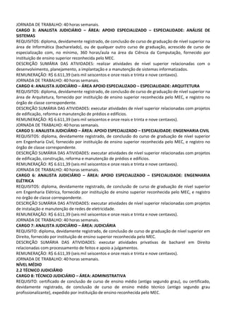 JORNADA DE TRABALHO: 40 horas semanais.
CARGO 3: ANALISTA JUDICIÁRIO – ÁREA: APOIO ESPECIALIZADO – ESPECIALIDADE: ANÁLISE DE
SISTEMAS
REQUISITOS: diploma, devidamente registrado, de conclusão de curso de graduação de nível superior na
área de Informática (bacharelado), ou de qualquer outro curso de graduação, acrescido de curso de
especialização com, no mínimo, 360 horas/aula na área da Ciência da Computação, fornecido por
instituição de ensino superior reconhecida pelo MEC.
DESCRIÇÃO SUMÁRIA DAS ATIVIDADES: realizar atividades de nível superior relacionadas com o
desenvolvimento, planejamento, a implantação e a manutenção de sistemas informatizados.
REMUNERAÇÃO: R$ 6.611,39 (seis mil seiscentos e onze reais e trinta e nove centavos).
JORNADA DE TRABALHO: 40 horas semanais.
CARGO 4: ANALISTA JUDICIÁRIO – ÁREA APOIO ESPECIALIZADO – ESPECIALIDADE: ARQUITETURA
REQUISITOS: diploma, devidamente registrado, de conclusão de curso de graduação de nível superior na
área de Arquitetura, fornecido por instituição de ensino superior reconhecida pelo MEC, e registro no
órgão de classe correspondente.
DESCRIÇÃO SUMÁRIA DAS ATIVIDADES: executar atividades de nível superior relacionadas com projetos
de edificação, reforma e manutenção de prédios e edifícios.
REMUNERAÇÃO: R$ 6.611,39 (seis mil seiscentos e onze reais e trinta e nove centavos).
JORNADA DE TRABALHO: 40 horas semanais.
CARGO 5: ANALISTA JUDICIÁRIO – ÁREA: APOIO ESPECIALIZADO – ESPECIALIDADE: ENGENHARIA CIVIL
REQUISITOS: diploma, devidamente registrado, de conclusão do curso de graduação de nível superior
em Engenharia Civil, fornecido por instituição de ensino superior reconhecida pelo MEC, e registro no
órgão de classe correspondente.
DESCRIÇÃO SUMÁRIA DAS ATIVIDADES: executar atividades de nível superior relacionadas com projetos
de edificação, construção, reforma e manutenção de prédios e edifícios.
REMUNERAÇÃO: R$ 6.611,39 (seis mil seiscentos e onze reais e trinta e nove centavos).
JORNADA DE TRABALHO: 40 horas semanais.
CARGO 6: ANALISTA JUDICIÁRIO – ÁREA: APOIO ESPECIALIZADO – ESPECIALIDADE: ENGENHARIA
ELÉTRICA
REQUISITOS: diploma, devidamente registrado, de conclusão de curso de graduação de nível superior
em Engenharia Elétrica, fornecido por instituição de ensino superior reconhecida pelo MEC, e registro
no órgão de classe correspondente.
DESCRIÇÃO SUMÁRIA DAS ATIVIDADES: executar atividades de nível superior relacionadas com projetos
de instalação e manutenção de redes de eletricidade.
REMUNERAÇÃO: R$ 6.611,39 (seis mil seiscentos e onze reais e trinta e nove centavos).
JORNADA DE TRABALHO: 40 horas semanais.
CARGO 7: ANALISTA JUDICIÁRIO – ÁREA: JUDICIÁRIA
REQUISITO: diploma, devidamente registrado, de conclusão de curso de graduação de nível superior em
Direito, fornecido por instituição de ensino superior reconhecida pelo MEC.
DESCRIÇÃO SUMÁRIA DAS ATIVIDADES: executar atividades privativas de bacharel em Direito
relacionadas com processamento de feitos e apoio a julgamentos.
REMUNERAÇÃO: R$ 6.611,39 (seis mil seiscentos e onze reais e trinta e nove centavos).
JORNADA DE TRABALHO: 40 horas semanais.
NÍVEL MÉDIO
2.2 TÉCNICO JUDICIÁRIO
CARGO 8: TÉCNICO JUDICIÁRIO – ÁREA: ADMINISTRATIVA
REQUISITO: certificado de conclusão de curso de ensino médio (antigo segundo grau), ou certificado,
devidamente registrado, de conclusão de curso de ensino médio técnico (antigo segundo grau
profissionalizante), expedido por instituição de ensino reconhecida pelo MEC.
 