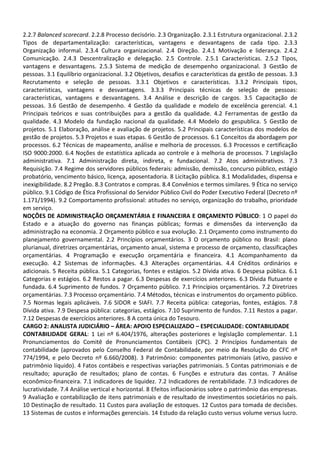2.2.7 Balanced scorecard. 2.2.8 Processo decisório. 2.3 Organização. 2.3.1 Estrutura organizacional. 2.3.2
Tipos de departamentalização: características, vantagens e desvantagens de cada tipo. 2.3.3
Organização informal. 2.3.4 Cultura organizacional. 2.4 Direção. 2.4.1 Motivação e liderança. 2.4.2
Comunicação. 2.4.3 Descentralização e delegação. 2.5 Controle. 2.5.1 Características. 2.5.2 Tipos,
vantagens e desvantagens. 2.5.3 Sistema de medição de desempenho organizacional. 3 Gestão de
pessoas. 3.1 Equilíbrio organizacional. 3.2 Objetivos, desafios e características da gestão de pessoas. 3.3
Recrutamento e seleção de pessoas. 3.3.1 Objetivos e características. 3.3.2 Principais tipos,
características, vantagens e desvantagens. 3.3.3 Principais técnicas de seleção de pessoas:
características, vantagens e desvantagens. 3.4 Análise e descrição de cargos. 3.5 Capacitação de
pessoas. 3.6 Gestão de desempenho. 4 Gestão da qualidade e modelo de excelência gerencial. 4.1
Principais teóricos e suas contribuições para a gestão da qualidade. 4.2 Ferramentas de gestão da
qualidade. 4.3 Modelo da fundação nacional da qualidade. 4.4 Modelo do gespublica. 5 Gestão de
projetos. 5.1 Elaboração, análise e avaliação de projetos. 5.2 Principais características dos modelos de
gestão de projetos. 5.3 Projetos e suas etapas. 6 Gestão de processos. 6.1 Conceitos da abordagem por
processos. 6.2 Técnicas de mapeamento, análise e melhoria de processos. 6.3 Processos e certificação
ISO 9000:2000. 6.4 Noções de estatística aplicada ao controle e à melhoria de processos. 7 Legislação
administrativa. 7.1 Administração direta, indireta, e fundacional. 7.2 Atos administrativos. 7.3
Requisição. 7.4 Regime dos servidores públicos federais: admissão, demissão, concurso público, estágio
probatório, vencimento básico, licença, aposentadoria. 8 Licitação pública. 8.1 Modalidades, dispensa e
inexigibilidade. 8.2 Pregão. 8.3 Contratos e compras. 8.4 Convênios e termos similares. 9 Ética no serviço
público. 9.1 Código de Ética Profissional do Servidor Público Civil do Poder Executivo Federal (Decreto nº
1.171/1994). 9.2 Comportamento profissional: atitudes no serviço, organização do trabalho, prioridade
em serviço.
NOÇÕES DE ADMINISTRAÇÃO ORÇAMENTÁRIA E FINANCEIRA E ORÇAMENTO PÚBLICO: 1 O papel do
Estado e a atuação do governo nas finanças públicas; formas e dimensões da intervenção da
administração na economia. 2 Orçamento público e sua evolução. 2.1 Orçamento como instrumento do
planejamento governamental. 2.2 Princípios orçamentários. 3 O orçamento público no Brasil: plano
plurianual, diretrizes orçamentárias, orçamento anual, sistema e processo de orçamento, classificações
orçamentárias. 4 Programação e execução orçamentária e financeira. 4.1 Acompanhamento da
execução. 4.2 Sistemas de informações. 4.3 Alterações orçamentárias. 4.4 Créditos ordinários e
adicionais. 5 Receita pública. 5.1 Categorias, fontes e estágios. 5.2 Dívida ativa. 6 Despesa pública. 6.1
Categorias e estágios. 6.2 Restos a pagar. 6.3 Despesas de exercícios anteriores. 6.3 Dívida flutuante e
fundada. 6.4 Suprimento de fundos. 7 Orçamento público. 7.1 Princípios orçamentários. 7.2 Diretrizes
orçamentárias. 7.3 Processo orçamentário. 7.4 Métodos, técnicas e instrumentos do orçamento público.
7.5 Normas legais aplicáveis. 7.6 SIDOR e SIAFI. 7.7 Receita pública: categorias, fontes, estágios. 7.8
Dívida ativa. 7.9 Despesa pública: categorias, estágios. 7.10 Suprimento de fundos. 7.11 Restos a pagar.
7.12 Despesas de exercícios anteriores. 8 A conta única do Tesouro.
CARGO 2: ANALISTA JUDICIÁRIO – ÁREA: APOIO ESPECIALIZADO – ESPECIALIDADE: CONTABILIDADE
CONTABILIDADE GERAL: 1 Lei nº 6.404/1976, alterações posteriores e legislação complementar. 1.1
Pronunciamentos do Comitê de Pronunciamentos Contábeis (CPC). 2 Princípios fundamentais de
contabilidade (aprovados pelo Conselho Federal de Contabilidade, por meio da Resolução do CFC nº
774/1994, e pelo Decreto nº 6.660/2008). 3 Patrimônio: componentes patrimoniais (ativo, passivo e
patrimônio líquido). 4 Fatos contábeis e respectivas variações patrimoniais. 5 Contas patrimoniais e de
resultado; apuração de resultados; plano de contas. 6 Funções e estrutura das contas. 7 Análise
econômico-financeira. 7.1 indicadores de liquidez. 7.2 Indicadores de rentabilidade. 7.3 Indicadores de
lucratividade. 7.4 Análise vertical e horizontal. 8 Efeitos inflacionários sobre o patrimônio das empresas.
9 Avaliação e contabilização de itens patrimoniais e de resultado de investimentos societários no país.
10 Destinação de resultado. 11 Custos para avaliação de estoques. 12 Custos para tomada de decisões.
13 Sistemas de custos e informações gerenciais. 14 Estudo da relação custo versus volume versus lucro.
 