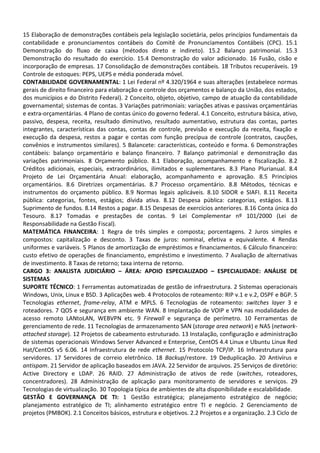 15 Elaboração de demonstrações contábeis pela legislação societária, pelos princípios fundamentais da
contabilidade e pronunciamentos contábeis do Comitê de Pronunciamentos Contábeis (CPC). 15.1
Demonstração do fluxo de caixa (métodos direto e indireto). 15.2 Balanço patrimonial. 15.3
Demonstração do resultado do exercício. 15.4 Demonstração do valor adicionado. 16 Fusão, cisão e
incorporação de empresas. 17 Consolidação de demonstrações contábeis. 18 Tributos recuperáveis. 19
Controle de estoques: PEPS, UEPS e média ponderada móvel.
CONTABILIDADE GOVERNAMENTAL: 1 Lei Federal nº 4.320/1964 e suas alterações (estabelece normas
gerais de direito financeiro para elaboração e controle dos orçamentos e balanço da União, dos estados,
dos municípios e do Distrito Federal). 2 Conceito, objeto, objetivo, campo de atuação da contabilidade
governamental; sistemas de contas. 3 Variações patrimoniais: variações ativas e passivas orçamentárias
e extra-orçamentárias. 4 Plano de contas único do governo federal. 4.1 Conceito, estrutura básica, ativo,
passivo, despesa, receita, resultado diminutivo, resultado aumentativo, estrutura das contas, partes
integrantes, características das contas, contas de controle, previsão e execução da receita, fixação e
execução da despesa, restos a pagar e contas com função precípua de controle (contratos, cauções,
convênios e instrumentos similares). 5 Balancete: características, conteúdo e forma. 6 Demonstrações
contábeis: balanço orçamentário e balanço financeiro. 7 Balanço patrimonial e demonstração das
variações patrimoniais. 8 Orçamento público. 8.1 Elaboração, acompanhamento e fiscalização. 8.2
Créditos adicionais, especiais, extraordinários, ilimitados e suplementares. 8.3 Plano Plurianual. 8.4
Projeto de Lei Orçamentária Anual: elaboração, acompanhamento e aprovação. 8.5 Princípios
orçamentários. 8.6 Diretrizes orçamentárias. 8.7 Processo orçamentário. 8.8 Métodos, técnicas e
instrumentos do orçamento público. 8.9 Normas legais aplicáveis. 8.10 SIDOR e SIAFI. 8.11 Receita
pública: categorias, fontes, estágios; dívida ativa. 8.12 Despesa pública: categorias, estágios. 8.13
Suprimento de fundos. 8.14 Restos a pagar. 8.15 Despesas de exercícios anteriores. 8.16 Conta única do
Tesouro. 8.17 Tomadas e prestações de contas. 9 Lei Complementar nº 101/2000 (Lei de
Responsabilidade na Gestão Fiscal).
MATEMÁTICA FINANCEIRA: 1 Regra de três simples e composta; porcentagens. 2 Juros simples e
compostos: capitalização e desconto. 3 Taxas de juros: nominal, efetiva e equivalente. 4 Rendas
uniformes e variáveis. 5 Planos de amortização de empréstimos e financiamentos. 6 Cálculo financeiro:
custo efetivo de operações de financiamento, empréstimo e investimento. 7 Avaliação de alternativas
de investimento. 8 Taxas de retorno; taxa interna de retorno.
CARGO 3: ANALISTA JUDICIÁRIO – ÁREA: APOIO ESPECIALIZADO – ESPECIALIDADE: ANÁLISE DE
SISTEMAS
SUPORTE TÉCNICO: 1 Ferramentas automatizadas de gestão de infraestrutura. 2 Sistemas operacionais
Windows, Unix, Linux e BSD. 3 Aplicações web. 4 Protocolos de roteamento: RIP v.1 e v.2, OSPF e BGP. 5
Tecnologias ethernet, frame-relay, ATM e MPLS. 6 Tecnologias de roteamento: switches layer 3 e
roteadores. 7 QOS e segurança em ambiente WAN. 8 Implantação de VOIP e VPN nas modalidades de
acesso remoto LANtoLAN, WEBVPN etc. 9 Firewall e segurança de perímetro. 10 Ferramentas de
gerenciamento de rede. 11 Tecnologias de armazenamento SAN (storage area network) e NAS (network-
attached storage). 12 Projetos de cabeamento estruturado. 13 Instalação, configuração e administração
de sistemas operacionais Windows Server Advanced e Enterprise, CentOS 4.4 Linux e Ubuntu Linux Red
Hat/CentOS v5 6.06. 14 Infraestrutura de rede ethernet. 15 Protocolo TCP/IP. 16 Infraestrutura para
servidores. 17 Servidores de correio eletrônico. 18 Backup/restore. 19 Deduplicação. 20 Antivírus e
antispam. 21 Servidor de aplicação baseados em JAVA. 22 Servidor de arquivos. 25 Serviços de diretório:
Active Directory e LDAP. 26 RAID. 27 Administração de ativos de rede (switches, roteadores,
concentradores). 28 Administração de aplicação para monitoramento de servidores e serviços. 29
Tecnologias de virtualização. 30 Topologia típica de ambientes de alta disponibilidade e escalabilidade.
GESTÃO E GOVERNANÇA DE TI: 1 Gestão estratégica; planejamento estratégico de negócio;
planejamento estratégico de TI; alinhamento estratégico entre TI e negócio. 2 Gerenciamento de
projetos (PMBOK). 2.1 Conceitos básicos, estrutura e objetivos. 2.2 Projetos e a organização. 2.3 Ciclo de
 