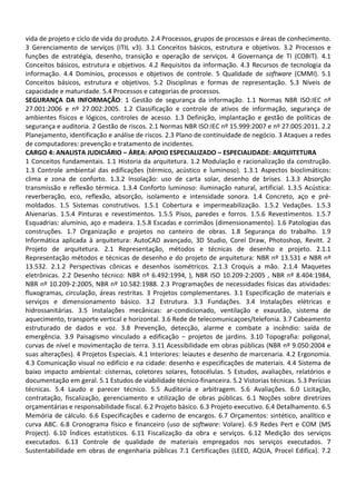 vida de projeto e ciclo de vida do produto. 2.4 Processos, grupos de processos e áreas de conhecimento.
3 Gerenciamento de serviços (ITIL v3). 3.1 Conceitos básicos, estrutura e objetivos. 3.2 Processos e
funções de estratégia, desenho, transição e operação de serviços. 4 Governança de TI (COBIT). 4.1
Conceitos básicos, estrutura e objetivos. 4.2 Requisitos da informação. 4.3 Recursos de tecnologia da
informação. 4.4 Domínios, processos e objetivos de controle. 5 Qualidade de software (CMMI). 5.1
Conceitos básicos, estrutura e objetivos. 5.2 Disciplinas e formas de representação. 5.3 Níveis de
capacidade e maturidade. 5.4 Processos e categorias de processos.
SEGURANÇA DA INFORMAÇÃO: 1 Gestão de segurança da informação. 1.1 Normas NBR ISO:IEC nº
27.001:2006 e nº 27.002:2005. 1.2 Classificação e controle de ativos de informação, segurança de
ambientes físicos e lógicos, controles de acesso. 1.3 Definição, implantação e gestão de políticas de
segurança e auditoria. 2 Gestão de riscos. 2.1 Normas NBR ISO:IEC nº 15.999:2007 e nº 27.005:2011. 2.2
Planejamento, identificação e análise de riscos. 2.3 Plano de continuidade de negócio. 3 Ataques a redes
de computadores: prevenção e tratamento de incidentes.
CARGO 4: ANALISTA JUDICIÁRIO – ÁREA: APOIO ESPECIALIZADO – ESPECIALIDADE: ARQUITETURA
1 Conceitos fundamentais. 1.1 Historia da arquitetura. 1.2 Modulação e racionalização da construção.
1.3 Controle ambiental das edificações (térmico, acústico e luminoso). 1.3.1 Aspectos bioclimáticos:
clima e zona de conforto. 1.3.2 Insolação: uso de carta solar, desenho de brises. 1.3.3 Absorção
transmissão e reflexão térmica. 1.3.4 Conforto luminoso: iluminação natural, artificial. 1.3.5 Acústica:
reverberação, eco, reflexão, absorção, isolamento e intensidade sonora. 1.4 Concreto, aço e pré-
moldados. 1.5 Sistemas construtivos. 1.5.1 Cobertura e impermeabilização. 1.5.2 Vedações. 1.5.3
Alvenarias. 1.5.4 Pinturas e revestimentos. 1.5.5 Pisos, paredes e forros. 1.5.6 Revestimentos. 1.5.7
Esquadrias: alumínio, aço e madeira. 1.5.8 Escadas e corrimãos (dimensionamento). 1.6 Patologias das
construções. 1.7 Organização e projetos no canteiro de obras. 1.8 Segurança do trabalho. 1.9
Informática aplicada à arquitetura: AutoCAD avançado, 3D Studio, Corel Draw, Photoshop, Revitt. 2
Projeto de arquitetura. 2.1 Representação, métodos e técnicas de desenho e projeto. 2.1.1
Representação métodos e técnicas de desenho e do projeto de arquitetura: NBR nº 13.531 e NBR nº
13.532. 2.1.2 Perspectivas cônicas e desenhos isométricos. 2.1.3 Croquis a mão. 2.1.4 Maquetes
eletrônicas. 2.2 Desenho técnico: NBR nº 6.492:1994, ), NBR ISO 10.209-2:2005 , NBR nº 8.404:1984,
NBR nº 10.209-2:2005, NBR nº 10.582:1988. 2.3 Programações de necessidades físicas das atividades:
fluxogramas, circulação, áreas restritas. 3 Projetos complementares. 3.1 Especificação de materiais e
serviços e dimensionamento básico. 3.2 Estrutura. 3.3 Fundações. 3.4 Instalações elétricas e
hidrossanitárias. 3.5 Instalações mecânicas: ar-condicionado, ventilação e exaustão, sistema de
aquecimento, transporte vertical e horizontal. 3.6 Rede de telecomunicaçoes/telefonia. 3.7 Cabeamento
estruturado de dados e voz. 3.8 Prevenção, detecção, alarme e combate a incêndio: saída de
emergência. 3.9 Paisagismo vinculado a edificação – projetos de jardins. 3.10 Topografia: poligonal,
curvas de nível e movimentação de terra. 3.11 Acessibilidade em obras públicas (NBR nº 9.050:2004 e
suas alterações). 4 Projetos Especiais. 4.1 Interiores: leiautes e desenho de marcenaria. 4.2 Ergonomia.
4.3 Comunicação visual no edifício e na cidade: desenho e especificações de materiais. 4.4 Sistema de
baixo impacto ambiental: cisternas, coletores solares, fotocélulas. 5 Estudos, avaliações, relatórios e
documentação em geral. 5.1 Estudos de viabilidade técnico-financeira. 5.2 Vistorias técnicas. 5.3 Perícias
técnicas. 5.4 Laudo e parecer técnico. 5.5 Auditoria e arbitragem. 5.6 Avaliações. 6.0 Licitação,
contratação, fiscalização, gerenciamento e utilização de obras públicas. 6.1 Noções sobre diretrizes
orçamentárias e responsabilidade fiscal. 6.2 Projeto básico. 6.3 Projeto executivo. 6.4 Detalhamento. 6.5
Memória de cálculo. 6.6 Especificações e caderno de encargos. 6.7 Orçamentos: sintético, analítico e
curva ABC. 6.8 Cronograma físico e financeiro (uso de software: Volare). 6.9 Redes Pert e COM (MS
Project). 6.10 Índices estatísticos. 6.11 Fiscalização da obra e serviços. 6.12 Medição dos serviços
executados. 6.13 Controle de qualidade de materiais empregados nos serviços executados. 7
Sustentabilidade em obras de engenharia públicas 7.1 Certificações (LEED, AQUA, Procel Edifica). 7.2
 