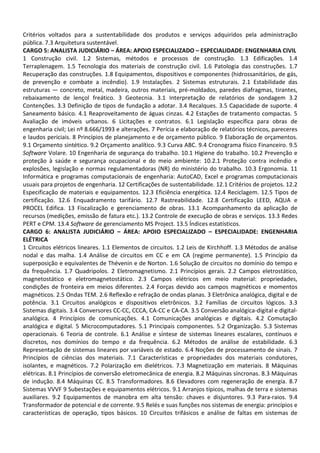 Critérios voltados para a sustentabilidade dos produtos e serviços adquiridos pela administração
pública. 7.3 Arquitetura sustentável.
CARGO 5: ANALISTA JUDICIÁRIO – ÁREA: APOIO ESPECIALIZADO – ESPECIALIDADE: ENGENHARIA CIVIL
1 Construção civil. 1.2 Sistemas, métodos e processos de construção. 1.3 Edificações. 1.4
Terraplenagem. 1.5 Tecnologia dos materiais de construção civil. 1.6 Patologia das construções. 1.7
Recuperação das construções. 1.8 Equipamentos, dispositivos e componentes (hidrossanitários, de gás,
de prevenção e combate a incêndio). 1.9 Instalações. 2 Sistemas estruturais. 2.1 Estabilidade das
estruturas — concreto, metal, madeira, outros materiais, pré-moldados, paredes diafragmas, tirantes,
rebaixamento de lençol freático. 3 Geotecnia. 3.1 Interpretação de relatórios de sondagem 3.2
Contenções. 3.3 Definição de tipos de fundação a adotar. 3.4 Recalques. 3.5 Capacidade de suporte. 4
Saneamento básico. 4.1 Reaproveitamento de águas cinzas. 4.2 Estações de tratamento compactas. 5
Avaliação de imóveis urbanos. 6 Licitações e contratos. 6.1 Legislação específica para obras de
engenharia civil; Lei nº 8.666/1993 e alterações. 7 Perícia e elaboração de relatórios técnicos, pareceres
e laudos periciais. 8 Princípios de planejamento e de orçamento público. 9 Elaboração de orçamentos.
9.1 Orçamento sintético. 9.2 Orçamento analítico. 9.3 Curva ABC. 9.4 Cronograma físico Financeiro. 9.5
Software Volare. 10 Engenharia de segurança do trabalho. 10.1 Higiene do trabalho. 10.2 Prevenção e
proteção à saúde e segurança ocupacional e do meio ambiente: 10.2.1 Proteção contra incêndio e
explosões, legislação e normas regulamentadoras (NR) do ministério do trabalho. 10.3 Ergonomia. 11
Informática e programas computacionais de engenharia: AutoCAD, Excel e programas computacionais
usuais para projetos de engenharia. 12 Certificações de sustentabilidade. 12.1 Critérios de projetos. 12.2
Especificação de materiais e equipamentos. 12.3 Eficiência energética. 12.4 Reciclagem. 12.5 Tipos de
certificação. 12.6 Enquadramento tarifário. 12.7 Rastreabilidade. 12.8 Certificação LEED, AQUA e
PROCEL Edifica. 13 Fiscalização e gerenciamento de obras. 13.1 Acompanhamento da aplicação de
recursos (medições, emissão de fatura etc.). 13.2 Controle de execução de obras e serviços. 13.3 Redes
PERT e CPM. 13.4 Software de gerenciamento MS Project. 13.5 Índices estatísticos.
CARGO 6: ANALISTA JUDICIÁRIO – ÁREA: APOIO ESPECIALIZADO – ESPECIALIDADE: ENGENHARIA
ELÉTRICA
1 Circuitos elétricos lineares. 1.1 Elementos de circuitos. 1.2 Leis de Kirchhoff. 1.3 Métodos de análise
nodal e das malha. 1.4 Análise de circuitos em CC e em CA (regime permanente). 1.5 Princípio da
superposição e equivalentes de Thévenin e de Norton. 1.6 Solução de circuitos no domínio do tempo e
da frequência. 1.7 Quadripolos. 2 Eletromagnetismo. 2.1 Princípios gerais. 2.2 Campos eletrostático,
magnetostático e eletromagnetostático. 2.3 Campos elétricos em meio material: propriedades,
condições de fronteira em meios diferentes. 2.4 Forças devido aos campos magnéticos e momentos
magnéticos. 2.5 Ondas TEM. 2.6 Reflexão e refração de ondas planas. 3 Eletrônica analógica, digital e de
potência. 3.1 Circuitos analógicos e dispositivos eletrônicos. 3.2 Famílias de circuitos lógicos. 3.3
Sistemas digitais. 3.4 Conversores CC-CC, CCCA, CA-CC e CA-CA. 3.5 Conversão analógica-digital e digital-
analógica. 4 Princípios de comunicações. 4.1 Comunicações analógicas e digitais. 4.2 Comutação
analógica e digital. 5 Microcomputadores. 5.1 Principais componentes. 5.2 Organização. 5.3 Sistemas
operacionais. 6 Teoria de controle. 6.1 Análise e síntese de sistemas lineares escalares, contínuos e
discretos, nos domínios do tempo e da frequência. 6.2 Métodos de análise de estabilidade. 6.3
Representação de sistemas lineares por variáveis de estado. 6.4 Noções de processamento de sinais. 7
Princípios de ciências dos materiais. 7.1 Características e propriedades dos materiais condutores,
isolantes, e magnéticos. 7.2 Polarização em dielétricos. 7.3 Magnetização em materiais. 8 Máquinas
elétricas. 8.1 Princípios de conversão eletromecânica de energia. 8.2 Máquinas síncronas. 8.3 Máquinas
de indução. 8.4 Máquinas CC. 8.5 Transformadores. 8.6 Elevadores com regeneração de energia. 8.7
Sistemas VVVF 9 Subestações e equipamentos elétricos. 9.1 Arranjos típicos, malhas de terra e sistemas
auxiliares. 9.2 Equipamentos de manobra em alta tensão: chaves e disjuntores. 9.3 Para-raios. 9.4
Transformador de potencial e de corrente. 9.5 Relés e suas funções nos sistemas de energia: princípios e
características de operação, tipos básicos. 10 Circuitos trifásicos e análise de faltas em sistemas de
 
