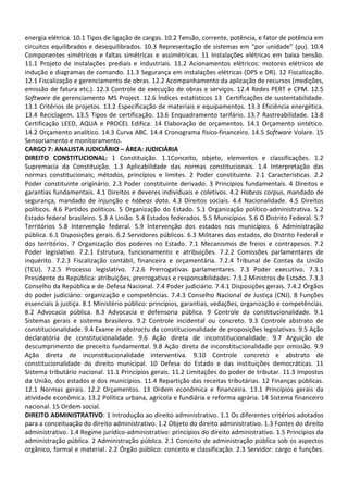 energia elétrica. 10.1 Tipos de ligação de cargas. 10.2 Tensão, corrente, potência, e fator de potência em
circuitos equilibrados e desequilibrados. 10.3 Representação de sistemas em “por unidade” (pu). 10.4
Componentes simétricos e faltas simétricas e assimétricas. 11 Instalações elétricas em baixa tensão.
11.1 Projeto de instalações prediais e industriais. 11.2 Acionamentos elétricos: motores elétricos de
indução e diagramas de comando. 11.3 Segurança em instalações elétricas (DPS e DR). 12 Fiscalização.
12.1 Fiscalização e gerenciamento de obras. 12.2 Acompanhamento da aplicação de recursos (medições,
emissão de fatura etc.). 12.3 Controle de execução de obras e serviços. 12.4 Redes PERT e CPM. 12.5
Software de gerenciamento MS Project. 12.6 Índices estatísticos 13 Certificações de sustentabilidade.
13.1 Critérios de projetos. 13.2 Especificação de materiais e equipamentos. 13.3 Eficiência energética.
13.4 Reciclagem. 13.5 Tipos de certificação. 13.6 Enquadramento tarifário. 13.7 Rastreabilidade. 13.8
Certificação LEED, AQUA e PROCEL Edifica. 14 Elaboração de orçamentos. 14.1 Orçamento sintético.
14.2 Orçamento analítico. 14.3 Curva ABC. 14.4 Cronograma físico-financeiro. 14.5 Software Volare. 15
Sensoriamento e monitoramento.
CARGO 7: ANALISTA JUDICIÁRIO – ÁREA: JUDICIÁRIA
DIREITO CONSTITUCIONAL: 1 Constituição. 1.1Conceito, objeto, elementos e classificações. 1.2
Supremacia da Constituição. 1.3 Aplicabilidade das normas constitucionais. 1.4 Interpretação das
normas constitucionais; métodos, princípios e limites. 2 Poder constituinte. 2.1 Características. 2.2
Poder constituinte originário. 2.3 Poder constituinte derivado. 3 Princípios fundamentais. 4 Direitos e
garantias fundamentais. 4.1 Direitos e deveres individuais e coletivos. 4.2 Habeas corpus, mandado de
segurança, mandado de injunção e hábeas data. 4.3 Direitos sociais. 4.4 Nacionalidade. 4.5 Direitos
políticos. 4.6 Partidos políticos. 5 Organização do Estado. 5.1 Organização político-administrativa. 5.2
Estado federal brasileiro. 5.3 A União. 5.4 Estados federados. 5.5 Municípios. 5.6 O Distrito Federal. 5.7
Territórios 5.8 Intervenção federal. 5.9 Intervenção dos estados nos municípios. 6 Administração
pública. 6.1 Disposições gerais. 6.2 Servidores públicos. 6.3 Militares dos estados, do Distrito Federal e
dos territórios. 7 Organização dos poderes no Estado. 7.1 Mecanismos de freios e contrapesos. 7.2
Poder legislativo. 7.2.1 Estrutura, funcionamento e atribuições. 7.2.2 Comissões parlamentares de
inquérito. 7.2.3 Fiscalização contábil, financeira e orçamentária. 7.2.4 Tribunal de Contas da União
(TCU). 7.2.5 Processo legislativo. 7.2.6 Prerrogativas parlamentares. 7.3 Poder executivo. 7.3.1
Presidente da República: atribuições, prerrogativas e responsabilidades. 7.3.2 Ministros de Estado. 7.3.3
Conselho da República e de Defesa Nacional. 7.4 Poder judiciário. 7.4.1 Disposições gerais. 7.4.2 Órgãos
do poder judiciário: organização e competências. 7.4.3 Conselho Nacional de Justiça (CNJ). 8 Funções
essenciais à justiça. 8.1 Ministério público: princípios, garantias, vedações, organização e competências.
8.2 Advocacia pública. 8.3 Advocacia e defensoria pública. 9 Controle da constitucionalidade. 9.1
Sistemas gerais e sistema brasileiro. 9.2 Controle incidental ou concreto. 9.3 Controle abstrato de
constitucionalidade. 9.4 Exame in abstractu da constitucionalidade de proposições legislativas. 9.5 Ação
declaratória de constitucionalidade. 9.6 Ação direta de inconstitucionalidade. 9.7 Arguição de
descumprimento de preceito fundamental. 9.8 Ação direta de inconstitucionalidade por omissão. 9.9
Ação direta de inconstitucionalidade interventiva. 9.10 Controle concreto e abstrato de
constitucionalidade do direito municipal. 10 Defesa do Estado e das instituições democráticas. 11
Sistema tributário nacional. 11.1 Princípios gerais. 11.2 Limitações do poder de tributar. 11.3 Impostos
da União, dos estados e dos municípios. 11.4 Repartição das receitas tributárias. 12 Finanças públicas.
12.1 Normas gerais. 12.2 Orçamentos. 13 Ordem econômica e financeira. 13.1 Princípios gerais da
atividade econômica. 13.2 Política urbana, agrícola e fundiária e reforma agrária. 14 Sistema financeiro
nacional. 15 Ordem social.
DIREITO ADMINISTRATIVO: 1 Introdução ao direito administrativo. 1.1 Os diferentes critérios adotados
para a conceituação do direito administrativo. 1.2 Objeto do direito administrativo. 1.3 Fontes do direito
administrativo. 1.4 Regime jurídico-administrativo: princípios do direito administrativo. 1.5 Princípios da
administração pública. 2 Administração pública. 2.1 Conceito de administração pública sob os aspectos
orgânico, formal e material. 2.2 Órgão público: conceito e classificação. 2.3 Servidor: cargo e funções.
 