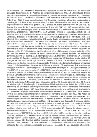 2.4 Atribuições. 2.5 Competência administrativa: conceito e critérios de distribuição. 2.6 Avocação e
delegação de competência. 2.7 Ausência de competência: agente de fato. 2.8 Administração direta e
indireta. 2.9 Autarquias. 2.10 Fundações públicas. 2.11 Empresas públicas e privadas. 2.12 Sociedades
de economia mista. 2.13 Entidades paraestatais. 2.14 Dispositivos pertinentes contidos na Constituição
Federal de 1988. 3 Atos administrativos. 3.1 Conceitos, requisitos, elementos, pressupostos e
classificação. 3.2 Fato e ato administrativo. 3.3 Atos administrativos em espécie. 3.4 Parecer:
responsabilidade do emissor do parecer. 3.5 O silêncio no direito administrativo. 3.6 Cassação. 3.7
Revogação e anulação. 3.8 Processo administrativo. 3.9 Lei nº 9.784/1999. 3.10 Fatos da administração
pública: atos da administração pública e fatos administrativos. 3.11 Formação do ato administrativo:
elementos, procedimento administrativo. 3.12 Validade, eficácia e autoexecutoriedade do ato
administrativo. 3.13 Atos administrativos simples, complexos e compostos. 3.14 Atos administrativos
unilaterais, bilaterais e multilaterais. 3.15 Atos administrativos gerais e individuais. 3.16 Atos
administrativos vinculados e discricionários. 3.17 Mérito do ato administrativo, discricionariedade. 3.18
Ato administrativo inexistente. 3.19 Teoria das nulidades no direito administrativo. 3.20 Atos
administrativos nulos e anuláveis. 3.21 Vícios do ato administrativo. 3.22 Teoria dos motivos
determinantes. 3.23 Revogação, anulação e convalidação do ato administrativo. 4 Poderes da
administração pública. 4.1 Hierarquia; poder hierárquico e suas manifestações. 4.2 Poder disciplinar. 4.3
Poder de polícia. 4.4 Polícia judiciária e polícia administrativa. 4.5 Liberdades públicas e poder de polícia.
4.6 Principais setores de atuação da polícia administrativa. 5 Serviços públicos. 5.1 Concessão,
permissão, autorização e delegação. 5.2 Serviços delegados. 5.3 Convênios e consórcios. 5.4 Conceito de
serviço público. 5.5 Caracteres jurídicos. 5.6 Classificação e garantias. 5.7 Usuário do serviço público. 5.8
Extinção da concessão de serviço público e reversão dos bens. 5.9 Permissão e autorização. 6
Intervenção no domínio econômico: desapropriação. 7 Licitações. 7.1 Conceito, finalidades, princípios e
objeto. 7.2 Obrigatoriedade, dispensa, inexigibilidade e vedação. 7.3 Modalidades. 7.4 Procedimento,
revogação e anulação. 7.5 Sanções penais. 7.6 Normas gerais de licitação. 7.7 Legislação pertinente: Lei
nº 8.666/1993 e suas alterações; Lei nº 10.520/2002 e suas alterações, bem como demais disposições
normativas relativas ao pregão; Instrução Normativa do STN nº 1/1997. 7.8 Sistema de registro de
preços. 8 Contratos administrativos. 8.1 Conceito, peculiaridades e interpretação. 8.2 Formalização. 8.3
Execução, inexecução, revisão e rescisão. 8.4 Convênios e consórcios administrativos. 9 Controle da
administração pública. 9.1 Conceito, tipos e formas de controle. 9.2 Controle interno e externo. 9.3
Controle parlamentar. 9.4 Controle pelos tribunais de contas. 9.5 Controle administrativo. 9.6 Recurso
de administração. 9.7 Reclamação. 9.8 Lei de Improbidade Administrativa (Lei nº 8.429/1992 e suas
alterações). 9.9 Sistemas de controle jurisdicional da administração pública: contencioso administrativo
e sistema da jurisdição una. 9.10 Controle jurisdicional da administração pública no direito brasileiro.
9.11 Controle da atividade financeira do Estado: espécies e sistemas. 9.12 Tribunal de Contas da União
(TCU) e suas atribuições; entendimentos com caráter normativo exarados pelo TCU. 9.13 Pedido de
reconsideração e recurso hierárquico próprio e impróprio. 9.14 Prescrição administrativa. 9.15
Representação e reclamação administrativas. 10 Agentes públicos e servidores públicos. 10.1 Agentes
públicos (servidor público e funcionário público). 10.2 Natureza jurídica da relação de emprego público.
10.3 Preceitos constitucionais. 10.4 Funcionário efetivo e vitalício: garantias. 10.5 Estágio probatório.
10.6 Funcionário ocupante de cargo em comissão. 10.7 Direitos, deveres e responsabilidades dos
servidores públicos civis. 10.8 Lei nº 8.112/1990 e suas alterações. 10.9 Regime disciplinar e processo
administrativo-disciplinar. 10.10 Improbidade administrativa. 10.11 Lei nº 8.429/1992. 10.12 Lei
Complementar nº 101/2000 (Lei de Responsabilidade Fiscal). 10.13 Formas de provimento e vacância
dos cargos públicos. 10.14 Exigência constitucional de concurso público para investidura em cargo ou
emprego público. 11 Bens públicos. 11.1 Classificação e caracteres jurídicos. 11.2 Natureza jurídica do
domínio público. 11.3 Domínio público terrestre: evolução do regime jurídico das terras públicas
(urbanas e rurais) no Brasil. 11.4 Terras devolutas. 11.5 Vias públicas, cemitérios públicos e portos. 11.6
Utilização dos bens públicos: autorização, permissão e concessão de uso, ocupação, aforamento,
 