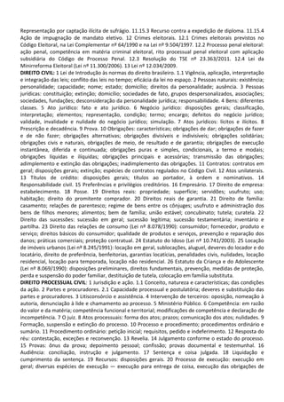 Representação por captação ilícita de sufrágio. 11.15.3 Recurso contra a expedição de diploma. 11.15.4
Ação de impugnação de mandato eletivo. 12 Crimes eleitorais. 12.1 Crimes eleitorais previstos no
Código Eleitoral, na Lei Complementar nº 64/1990 e na Lei nº 9.504/1997. 12.2 Processo penal eleitoral:
ação penal, competência em matéria criminal eleitoral, rito processual penal eleitoral com aplicação
subsidiária do Código de Processo Penal. 12.3 Resolução do TSE nº 23.363/2011. 12.4 Lei da
Minirreforma Eleitoral (Lei nº 11.300/2006). 13 Lei nº 12.034/2009.
DIREITO CIVIL: 1 Lei de Introdução às normas do direito brasileiro. 1.1 Vigência, aplicação, interpretação
e integração das leis; conflito das leis no tempo; eficácia da lei no espaço. 2 Pessoas naturais: existência;
personalidade; capacidade; nome; estado; domicílio; direitos da personalidade; ausência. 3 Pessoas
jurídicas: constituição; extinção; domicílio; sociedades de fato, grupos despersonalizados, associações;
sociedades, fundações; desconsideração da personalidade jurídica; responsabilidade. 4 Bens: diferentes
classes. 5 Ato jurídico: fato e ato jurídico. 6 Negócio jurídico: disposições gerais; classificação,
interpretação; elementos; representação, condição; termo; encargo; defeitos do negócio jurídico;
validade, invalidade e nulidade do negócio jurídico; simulação. 7 Atos jurídicos: lícitos e ilícitos. 8
Prescrição e decadência. 9 Prova. 10 Obrigações: características; obrigações de dar; obrigações de fazer
e de não fazer; obrigações alternativas; obrigações divisíveis e indivisíveis; obrigações solidárias;
obrigações civis e naturais, obrigações de meio, de resultado e de garantia; obrigações de execução
instantânea, diferida e continuada; obrigações puras e simples, condicionais, a termo e modais;
obrigações líquidas e ilíquidas; obrigações principais e acessórias; transmissão das obrigações;
adimplemento e extinção das obrigações; inadimplemento das obrigações. 11 Contratos: contratos em
geral; disposições gerais; extinção; espécies de contratos regulados no Código Civil. 12 Atos unilaterais.
13 Títulos de crédito: disposições gerais; títulos ao portador, à ordem e nominativos. 14
Responsabilidade civil. 15 Preferências e privilégios creditórios. 16 Empresário. 17 Direito de empresa:
estabelecimento. 18 Posse. 19 Direitos reais: propriedade; superfície; servidões; usufruto; uso;
habitação; direito do promitente comprador. 20 Direitos reais de garantia. 21 Direito de família:
casamento; relações de parentesco; regime de bens entre os cônjuges; usufruto e administração dos
bens de filhos menores; alimentos; bem de família; união estável; concubinato; tutela; curatela. 22
Direito das sucessões: sucessão em geral; sucessão legítima; sucessão testamentária; inventário e
partilha. 23 Direito das relações de consumo (Lei nº 8.078/1990): consumidor; fornecedor, produto e
serviço; direitos básicos do consumidor; qualidade de produtos e serviços, prevenção e reparação dos
danos; práticas comerciais; proteção contratual. 24 Estatuto do Idoso (Lei nº 10.741/2003). 25 Locação
de imóveis urbanos (Lei nº 8.245/1991): locação em geral, sublocações, aluguel, deveres do locador e do
locatário, direito de preferência, benfeitorias, garantias locatícias, penalidades civis, nulidades, locação
residencial, locação para temporada, locação não residencial. 26 Estatuto da Criança e do Adolescente
(Lei nº 8.069/1990): disposições preliminares, direitos fundamentais, prevenção, medidas de proteção,
perda e suspensão do poder familiar, destituição de tutela, colocação em família substituta.
DIREITO PROCESSUAL CIVIL: 1 Jurisdição e ação. 1.1 Conceito, natureza e características; das condições
da ação. 2 Partes e procuradores. 2.1 Capacidade processual e postulatória; deveres e substituição das
partes e procuradores. 3 Litisconsórcio e assistência. 4 Intervenção de terceiros: oposição, nomeação à
autoria, denunciação à lide e chamamento ao processo. 5 Ministério Público. 6 Competência: em razão
do valor e da matéria; competência funcional e territorial; modificações de competência e declaração de
incompetência. 7 O juiz. 8 Atos processuais: forma dos atos; prazos; comunicação dos atos; nulidades. 9
Formação, suspensão e extinção do processo. 10 Processo e procedimento; procedimentos ordinário e
sumário. 11 Procedimento ordinário: petição inicial; requisitos, pedido e indeferimento. 12 Resposta do
réu: contestação, exceções e reconvenção. 13 Revelia. 14 Julgamento conforme o estado do processo.
15 Provas: ônus da prova; depoimento pessoal; confissão; provas documental e testemunhal. 16
Audiência: conciliação, instrução e julgamento. 17 Sentença e coisa julgada. 18 Liquidação e
cumprimento da sentença. 19 Recursos: disposições gerais. 20 Processo de execução: execução em
geral; diversas espécies de execução — execução para entrega de coisa, execução das obrigações de
 