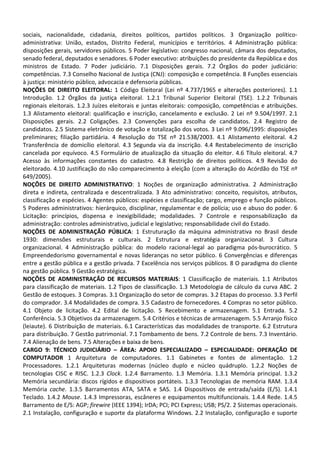 sociais, nacionalidade, cidadania, direitos políticos, partidos políticos. 3 Organização político-
administrativa: União, estados, Distrito Federal, municípios e territórios. 4 Administração pública:
disposições gerais, servidores públicos. 5 Poder legislativo: congresso nacional, câmara dos deputados,
senado federal, deputados e senadores. 6 Poder executivo: atribuições do presidente da República e dos
ministros de Estado. 7 Poder judiciário. 7.1 Disposições gerais. 7.2 Órgãos do poder judiciário:
competências. 7.3 Conselho Nacional de Justiça (CNJ): composição e competência. 8 Funções essenciais
à justiça: ministério público, advocacia e defensoria públicas.
NOÇÕES DE DIREITO ELEITORAL: 1 Código Eleitoral (Lei nº 4.737/1965 e alterações posteriores). 1.1
Introdução. 1.2 Órgãos da justiça eleitoral. 1.2.1 Tribunal Superior Eleitoral (TSE). 1.2.2 Tribunais
regionais eleitorais. 1.2.3 Juízes eleitorais e juntas eleitorais: composição, competências e atribuições.
1.3 Alistamento eleitoral: qualificação e inscrição, cancelamento e exclusão. 2 Lei nº 9.504/1997. 2.1
Disposições gerais. 2.2 Coligações. 2.3 Convenções para escolha de candidatos. 2.4 Registro de
candidatos. 2.5 Sistema eletrônico de votação e totalização dos votos. 3 Lei nº 9.096/1995: disposições
preliminares; filiação partidária. 4 Resolução do TSE nº 21.538/2003. 4.1 Alistamento eleitoral. 4.2
Transferência de domicílio eleitoral. 4.3 Segunda via da inscrição. 4.4 Restabelecimento de inscrição
cancelada por equívoco. 4.5 Formulário de atualização da situação do eleitor. 4.6 Título eleitoral. 4.7
Acesso às informações constantes do cadastro. 4.8 Restrição de direitos políticos. 4.9 Revisão do
eleitorado. 4.10 Justificação do não comparecimento à eleição (com a alteração do Acórdão do TSE nº
649/2005).
NOÇÕES DE DIREITO ADMINISTRATIVO: 1 Noções de organização administrativa. 2 Administração
direta e indireta, centralizada e descentralizada. 3 Ato administrativo: conceito, requisitos, atributos,
classificação e espécies. 4 Agentes públicos: espécies e classificação; cargo, emprego e função públicos.
5 Poderes administrativos: hierárquico, disciplinar, regulamentar e de polícia; uso e abuso do poder. 6
Licitação: princípios, dispensa e inexigibilidade; modalidades. 7 Controle e responsabilização da
administração: controles administrativo, judicial e legislativo; responsabilidade civil do Estado.
NOÇÕES DE ADMINISTRAÇÃO PÚBLICA: 1 Estruturação da máquina administrativa no Brasil desde
1930: dimensões estruturais e culturais. 2 Estrutura e estratégia organizacional. 3 Cultura
organizacional. 4 Administração pública: do modelo racional-legal ao paradigma pós-burocrático. 5
Empreendedorismo governamental e novas lideranças no setor público. 6 Convergências e diferenças
entre a gestão pública e a gestão privada. 7 Excelência nos serviços públicos. 8 O paradigma do cliente
na gestão pública. 9 Gestão estratégica.
NOÇÕES DE ADMINISTRAÇÃO DE RECURSOS MATERIAIS: 1 Classificação de materiais. 1.1 Atributos
para classificação de materiais. 1.2 Tipos de classificação. 1.3 Metodologia de cálculo da curva ABC. 2
Gestão de estoques. 3 Compras. 3.1 Organização do setor de compras. 3.2 Etapas do processo. 3.3 Perfil
do comprador. 3.4 Modalidades de compra. 3.5 Cadastro de fornecedores. 4 Compras no setor público.
4.1 Objeto de licitação. 4.2 Edital de licitação. 5 Recebimento e armazenagem. 5.1 Entrada. 5.2
Conferência. 5.3 Objetivos da armazenagem. 5.4 Critérios e técnicas de armazenagem. 5.5 Arranjo físico
(leiaute). 6 Distribuição de materiais. 6.1 Características das modalidades de transporte. 6.2 Estrutura
para distribuição. 7 Gestão patrimonial. 7.1 Tombamento de bens. 7.2 Controle de bens. 7.3 Inventário.
7.4 Alienação de bens. 7.5 Alterações e baixa de bens.
CARGO 9: TÉCNICO JUDICIÁRIO – ÁREA: APOIO ESPECIALIZADO – ESPECIALIDADE: OPERAÇÃO DE
COMPUTADOR 1 Arquitetura de computadores. 1.1 Gabinetes e fontes de alimentação. 1.2
Processadores. 1.2.1 Arquiteturas modernas (núcleo duplo e núcleo quádruplo. 1.2.2 Noções de
tecnologias CISC e RISC. 1.2.3 Clock. 1.2.4 Barramento. 1.3 Memória. 1.3.1 Memória principal. 1.3.2
Memória secundária: discos rígidos e dispositivos portáteis. 1.3.3 Tecnologias de memória RAM. 1.3.4
Memória cache. 1.3.5 Barramentos ATA, SATA e SAS. 1.4 Dispositivos de entrada/saída (E/S). 1.4.1
Teclado. 1.4.2 Mouse. 1.4.3 Impressoras, escâneres e equipamentos multifuncionais. 1.4.4 Rede. 1.4.5
Barramento de E/S: AGP; firewire (IEEE 1394); IrDA; PCI; PCI Express; USB; PS/2. 2 Sistemas operacionais.
2.1 Instalação, configuração e suporte da plataforma Windows. 2.2 Instalação, configuração e suporte
 