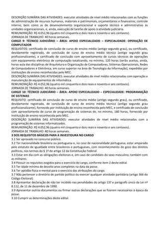 DESCRIÇÃO SUMÁRIA DAS ATIVIDADES: executar atividades de nível médio relacionadas com as funções
de administração de recursos humanos, materiais e patrimoniais, orçamentários e financeiros, controle
interno, bem como as de desenvolvimento organizacional e suporte técnico e administrativo às
unidades organizacionais, e, ainda, execução de tarefas de apoio à atividade judiciária.
REMUNERAÇÃO: R$ 4.052,96 (quatro mil cinquenta e dois reais e noventa e seis centavos).
JORNADA DE TRABALHO: 40 horas semanais.
CARGO 9: TÉCNICO JUDICIÁRIO – ÁREA: APOIO ESPECIALIZADO – ESPECIALIDADE: OPERAÇÃO DE
COMPUTADOR
REQUISITOS: certificado de conclusão de curso de ensino médio (antigo segundo grau), ou certificado,
devidamente registrado, de conclusão de curso de ensino médio técnico (antigo segundo grau
profissionalizante), e certificado de conclusão com aproveitamento de cursos técnicos de operações
com equipamento eletrônico de computação totalizando, no mínimo, 120 horas (serão aceitas, ainda,
horas-aula das disciplinas de Arquitetura e Organização de Computadores, Sistemas Operacionais, Redes
de Computadores e Eletrônica, em curso superior na área de Tecnologia da Informação), expedidos por
instituições de ensino reconhecidas pelo MEC.
DESCRIÇÃO SUMÁRIA DAS ATIVIDADES: executar atividades de nível médio relacionadas com operação e
manutenção de equipamentos de informática.
REMUNERAÇÃO: R$ 4.052,96 (quatro mil cinquenta e dois reais e noventa e seis centavos).
JORNADA DE TRABALHO: 40 horas semanais.
CARGO 10: TÉCNICO JUDICIÁRIO – ÁREA: APOIO ESPECIALIZADO – ESPECIALIDADE: PROGRAMAÇÃO
DE SISTEMAS
REQUISITO: certificado de conclusão de curso de ensino médio (antigo segundo grau), ou certificado,
devidamente registrado, de conclusão de curso de ensino médio técnico (antigo segundo grau
profissionalizante), fornecido por instituição de ensino reconhecida pelo MEC, e certificado de conclusão
com aproveitamento de curso de programação de sistemas de, no mínimo, 180 horas, fornecido por
instituição de ensino reconhecida pelo MEC.
DESCRIÇÃO SUMÁRIA DAS ATIVIDADES: executar atividades de nível médio relacionadas com a
programação de sistemas informatizados.
REMUNERAÇÃO: R$ 4.052,96 (quatro mil cinquenta e dois reais e noventa e seis centavos).
JORNADA DE TRABALHO: 40 horas semanais.
3 DOS REQUISITOS BÁSICOS PARA A INVESTIDURA NO CARGO
3.1 Ser aprovado no concurso público.
3.2 Ter nacionalidade brasileira ou portuguesa e, no caso de nacionalidade portuguesa, estar amparado
pelo estatuto de igualdade entre brasileiros e portugueses, com reconhecimento do gozo dos direitos
políticos, nos termos do § 1º do artigo 12 da Constituição Federal.
3.3 Estar em dia com as obrigações eleitorais e, em caso de candidato do sexo masculino, também com
as militares.
3.4 Possuir os requisitos exigidos para o exercício do cargo, conforme item 2 deste edital.
3.5 Ter idade mínima de dezoito anos completos na data da posse.
3.6 Ter aptidão física e mental para o exercício das atribuições do cargo.
3.7 Não pertencer a diretório de partido político ou exercer qualquer atividade partidária (artigo 366 do
Código Eleitoral).
3.8 Apresentar declaração de não ter incidido nas penalidades do artigo 137 e parágrafo único da Lei nº
8.112, de 11 de dezembro de 1990.
3.9 Apresentar outros documentos ou firmar outras declarações que se fizerem necessários à época da
posse.
3.10 Cumprir as determinações deste edital.
 