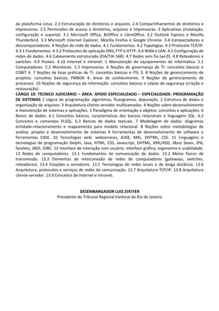 da plataforma Linux. 2.3 Estruturação de diretórios e arquivos. 2.4 Compartilhamentos de diretórios e
impressoras. 2.5 Permissões de acesso a diretórios, arquivos e impressoras. 3 Aplicativos (instalação,
configuração e suporte). 3.1 Microsoft Office, BrOffice e LibreOffice. 3.2 Outlook Express e Mozilla
Thunderbird. 3.3 Microsoft Internet Explorer, Mozilla Firefox e Google Chrome. 3.4 Compactadores e
descompactadores. 4 Noções de rede de dados. 4.1 Fundamentos. 4.2 Topologias. 4.3 Protocolo TCP/IP.
4.3.1 Fundamentos. 4.3.2 Protocolos de aplicação DNS, FTP e HTTP. 4.4 WAN e LAN. 4.5 Configuração de
redes de dados. 4.6 Cabeamento estruturado (EIA/TIA 568). 4.7 Redes sem fio (wi-fi). 4.8 Roteadores e
switches. 4.9 Proxies. 4.10 Internet e intranet. 5 Manutenção de equipamentos de informática. 5.1
Computadores. 5.2 Monitores. 5.3 Impressoras. 6 Noções de governança de TI: conceitos básicos e
COBIT 4. 7 Noções de boas práticas de TI: conceitos básicos e ITIL 3. 8 Noções de gerenciamento de
projetos: conceitos básicos; PMBOK 4; áreas de conhecimento. 9 Noções de gerenciamento de
processos. 10 Noções de segurança da informação: conceitos básicos e cópias de segurança (criação e
restauração).
CARGO 10: TÉCNICO JUDICIÁRIO – ÁREA: APOIO ESPECIALIZADO – ESPECIALIDADE: PROGRAMAÇÃO
DE SISTEMAS 1 Lógica de programação: algoritmos, fluxogramas, depuração. 2 Estrutura de dados e
organização de arquivos. 3 Arquitetura cliente-servidor multicamadas. 4 Noções sobre desenvolvimento
e manutenção de sistemas e aplicações. 5 Paradigma de orientação a objetos: conceitos e aplicações. 6
Banco de dados. 6.1 Conceitos básicos, características dos bancos relacionais e linguagem SQL. 6.2
Conceitos e comandos PLSQL. 6.3 Bancos de dados textuais. 7 Modelagem de dados: diagramas
entidade-relacionamento e mapeamento para modelo relacional. 8 Noções sobre metodologias de
análise, projeto e desenvolvimento de sistemas 9 Ferramentas de desenvolvimento de software e
ferramentas CASE. 10 Tecnologias web: webservices, AJAX, XML, DHTML, CSS. 11 Linguagens e
tecnologias de programação Delphi, Java, HTML, CSS, Javascript, DHTML, XML/XSD, JBoss Seam, JPA,
facelets, JNDI, JDBC. 12 Interface de interação com usuário: interface gráfica, ergonomia e usabilidade.
13 Redes de computadores. 13.1 Fundamentos de comunicação de dados. 13.2 Meios físicos de
transmissão. 13.3 Elementos de interconexão de redes de computadores (gateways, switches,
roteadores). 13.4 Estações e servidores. 13.5 Tecnologias de redes locais e de longa distância. 13.6
Arquitetura, protocolos e serviços de redes de comunicação. 13.7 Arquitetura TCP/IP. 13.8 Arquitetura
cliente-servidor. 13.9 Conceitos de Internet e intranet.


                                  DESEMBARGADOR LUIZ ZVEITER
                      Presidente do Tribunal Regional Eleitoral do Rio de Janeiro
 