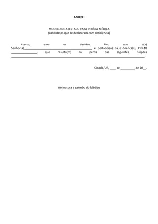 ANEXO I


                         MODELO DE ATESTADO PARA PERÍCIA MÉDICA
                        (candidatos que se declararam com deficiência)


      Atesto,        para         os        devidos        fins,         que           o(a)
Senhor(a)___________________________________________ é portador(a) da(s) doença(s), CID-10
________________,     que     resulta(m)   na      perda    das     seguintes      funções
____________________________________________________________________________________.


                                                          Cidade/UF, ____ de _________ de 20__.




                               Assinatura e carimbo do Médico
 