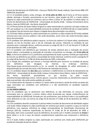 Central de Atendimento do CESPE/UnB – Concurso TRE/RJ 2012 (laudo médico), Caixa Postal 4488, CEP
70904-970, Brasília/DF.
5.2.1.1 O candidato poderá, ainda, entregar, até 13 de julho de 2012, das 8 horas às 19 horas (exceto
sábado, domingo e feriado), pessoalmente ou por terceiro, cópia simples do CPF e o laudo médico
(original ou cópia autenticada em cartório) a que se refere a alínea “b” do subitem 5.2 deste edital, na
Central de Atendimento do CESPE/UnB – Universidade de Brasília (UnB) – Campus Universitário Darcy
Ribeiro, Sede do CESPE/UnB – Asa Norte, Brasília/DF.
5.2.2 O fornecimento do laudo médico (original ou cópia autenticada em cartório) e da cópia simples do
CPF, por qualquer via, é de responsabilidade exclusiva do candidato. O CESPE/UnB não se responsabiliza
por qualquer tipo de extravio que impeça a chegada dessa documentação a seu destino.
5.2.3 O laudo médico (original ou cópia autenticada em cartório) e a cópia simples do CPF terão validade
somente para este concurso público e não serão devolvidos, assim como não serão fornecidas cópias
dessa documentação.
5.3 O candidato com deficiência poderá requerer, na forma do subitem 6.3.9 deste edital, atendimento
especial, no ato da inscrição, para o dia de realização das provas, indicando as condições de que
necessita para a realização dessas, conforme previsto no artigo 40, §§ 1º e 2º, do Decreto nº 3.298, de
20 de dezembro de 1999, e alterações.
5.3.1 O candidato com deficiência que necessitar de tempo adicional para a realização das provas
deverá indicar a necessidade na solicitação de inscrição e encaminhar ou entregar, até 13 de julho de
2012, na forma do subitem 6.3.9, justificativa acompanhada de laudo e parecer emitido por especialista
da área de sua deficiência que ateste a necessidade de tempo adicional, conforme prevê o parágrafo 2º
do artigo 40 do Decreto nº 3.298, de 20 de dezembro de 1999, e alterações.
5.4 A relação dos candidatos que tiveram a inscrição deferida para concorrer na condição de pessoa
com        deficiência      será    divulgada      na      Internet,     no      endereço     eletrônico
http://www.cespe.unb.br/concursos/tre_rj_12, na ocasião da divulgação do edital informando a
disponibilização da consulta dos locais e dos horários de realização das provas.
5.4.1 O candidato disporá de dois dias para contestar o indeferimento na Central de Atendimento do
CESPE/UnB – Universidade de Brasília (UnB), Campus Universitário Darcy Ribeiro, Sede do CESPE/UnB –
Asa      Norte,      Brasília/DF,  pessoalmente        ou     por     terceiro;    ou    pelo    e-mail:
atendimentoespecial@cespe.unb.br, restrito apenas a assuntos relacionados ao atendimento especial.
Após esse período, não serão aceitos pedidos de revisão.
5.5 A inobservância do disposto no subitem 5.2 deste edital acarretará a perda do direito ao pleito das
vagas reservadas aos candidatos com deficiência e o não atendimento às condições especiais
necessárias.
5.6 DA PERÍCIA MÉDICA
5.6.1 Os candidatos que se declararem com deficiência, se não eliminados no concurso, serão
convocados para se submeter à perícia médica oficial promovida por equipe multiprofissional de
responsabilidade do CESPE/UnB, formada por seis profissionais, que verificará sobre a sua qualificação
como deficiente ou não, nos termos do artigo 43 do Decreto nº 3.298, de 20 de dezembro de 1999, e
alterações.
5.6.2 Os candidatos deverão comparecer à perícia médica munidos de documento de identidade original
e de laudo médico (original ou cópia autenticada em cartório) que ateste a espécie e o grau ou nível de
deficiência, com expressa referência ao código correspondente da Classificação Internacional de
Doenças (CID-10), conforme especificado no Decreto nº 3.298, de 20 de dezembro de 1999, e
alterações, bem como à provável causa da deficiência, de acordo com o modelo constante do Anexo I
deste edital, e, se for o caso, de exames complementares específicos que comprovem a deficiência
física.
5.6.3 O laudo médico (original ou cópia autenticada em cartório) será retido pelo CESPE/UnB por
ocasião da realização da perícia médica.
 