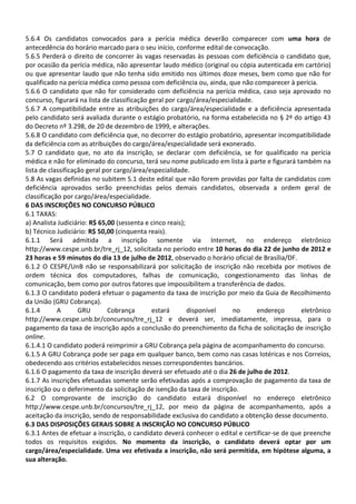 5.6.4 Os candidatos convocados para a perícia médica deverão comparecer com uma hora de
antecedência do horário marcado para o seu início, conforme edital de convocação.
5.6.5 Perderá o direito de concorrer às vagas reservadas às pessoas com deficiência o candidato que,
por ocasião da perícia médica, não apresentar laudo médico (original ou cópia autenticada em cartório)
ou que apresentar laudo que não tenha sido emitido nos últimos doze meses, bem como que não for
qualificado na perícia médica como pessoa com deficiência ou, ainda, que não comparecer à perícia.
5.6.6 O candidato que não for considerado com deficiência na perícia médica, caso seja aprovado no
concurso, figurará na lista de classificação geral por cargo/área/especialidade.
5.6.7 A compatibilidade entre as atribuições do cargo/área/especialidade e a deficiência apresentada
pelo candidato será avaliada durante o estágio probatório, na forma estabelecida no § 2º do artigo 43
do Decreto nº 3.298, de 20 de dezembro de 1999, e alterações.
5.6.8 O candidato com deficiência que, no decorrer do estágio probatório, apresentar incompatibilidade
da deficiência com as atribuições do cargo/área/especialidade será exonerado.
5.7 O candidato que, no ato da inscrição, se declarar com deficiência, se for qualificado na perícia
médica e não for eliminado do concurso, terá seu nome publicado em lista à parte e figurará também na
lista de classificação geral por cargo/área/especialidade.
5.8 As vagas definidas no subitem 5.1 deste edital que não forem providas por falta de candidatos com
deficiência aprovados serão preenchidas pelos demais candidatos, observada a ordem geral de
classificação por cargo/área/especialidade.
6 DAS INSCRIÇÕES NO CONCURSO PÚBLICO
6.1 TAXAS:
a) Analista Judiciário: R$ 65,00 (sessenta e cinco reais);
b) Técnico Judiciário: R$ 50,00 (cinquenta reais).
6.1.1 Será admitida a inscrição somente via Internet, no endereço eletrônico
http://www.cespe.unb.br/tre_rj_12, solicitada no período entre 10 horas do dia 22 de junho de 2012 e
23 horas e 59 minutos do dia 13 de julho de 2012, observado o horário oficial de Brasília/DF.
6.1.2 O CESPE/UnB não se responsabilizará por solicitação de inscrição não recebida por motivos de
ordem técnica dos computadores, falhas de comunicação, congestionamento das linhas de
comunicação, bem como por outros fatores que impossibilitem a transferência de dados.
6.1.3 O candidato poderá efetuar o pagamento da taxa de inscrição por meio da Guia de Recolhimento
da União (GRU Cobrança).
6.1.4       A       GRU       Cobrança        estará       disponível    no      endereço      eletrônico
http://www.cespe.unb.br/concursos/tre_rj_12 e deverá ser, imediatamente, impressa, para o
pagamento da taxa de inscrição após a conclusão do preenchimento da ficha de solicitação de inscrição
online.
6.1.4.1 O candidato poderá reimprimir a GRU Cobrança pela página de acompanhamento do concurso.
6.1.5 A GRU Cobrança pode ser paga em qualquer banco, bem como nas casas lotéricas e nos Correios,
obedecendo aos critérios estabelecidos nesses correspondentes bancários.
6.1.6 O pagamento da taxa de inscrição deverá ser efetuado até o dia 26 de julho de 2012.
6.1.7 As inscrições efetuadas somente serão efetivadas após a comprovação de pagamento da taxa de
inscrição ou o deferimento da solicitação de isenção da taxa de inscrição.
6.2 O comprovante de inscrição do candidato estará disponível no endereço eletrônico
http://www.cespe.unb.br/concursos/tre_rj_12, por meio da página de acompanhamento, após a
aceitação da inscrição, sendo de responsabilidade exclusiva do candidato a obtenção desse documento.
6.3 DAS DISPOSIÇÕES GERAIS SOBRE A INSCRIÇÃO NO CONCURSO PÚBLICO
6.3.1 Antes de efetuar a inscrição, o candidato deverá conhecer o edital e certificar-se de que preenche
todos os requisitos exigidos. No momento da inscrição, o candidato deverá optar por um
cargo/área/especialidade. Uma vez efetivada a inscrição, não será permitida, em hipótese alguma, a
sua alteração.
 