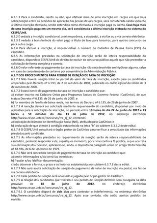 6.3.1.1 Para o candidato, isento ou não, que efetivar mais de uma inscrição em cargos em que haja
sobreposição entre os períodos de aplicação das provas desses cargos, será considerada válida somente
a última inscrição efetivada, sendo entendida como efetivada a inscrição paga ou isenta. Caso haja mais
de uma inscrição paga em um mesmo dia, será considerada a última inscrição efetuada no sistema do
CESPE/UnB.
6.3.2 É vedada a inscrição condicional, a extemporânea, a via postal, a via fax ou a via correio eletrônico.
6.3.3 É vedada a transferência do valor pago a título de taxa para terceiros, para outros concursos ou
para outro cargo.
6.3.4 Para efetuar a inscrição, é imprescindível o número de Cadastro de Pessoa Física (CPF) do
candidato.
6.3.5 As informações prestadas na solicitação de inscrição serão de inteira responsabilidade do
candidato, dispondo o CESPE/UnB do direito de excluir do concurso público aquele que não preencher a
solicitação de forma completa e correta.
6.3.6 O valor referente ao pagamento da taxa de inscrição não será devolvido em hipótese alguma, salvo
em caso de cancelamento do certame por conveniência da Administração Pública.
6.3.7 DOS PROCEDIMENTOS PARA PEDIDO DE ISENÇÃO DE TAXA DE INSCRIÇÃO
6.3.7.1 Não haverá isenção total ou parcial do valor da taxa de inscrição, exceto para os candidatos
amparados pelo Decreto nº 6.593, de 2 de outubro de 2008, publicado no Diário Oficial da União de 3
de outubro de 2008.
6.3.7.2 Estará isento do pagamento da taxa de inscrição o candidato que:
a) estiver inscrito no Cadastro Único para Programas Sociais do Governo Federal (CadÚnico), de que
trata o Decreto nº 6.135, de 26 de junho de 2007; e
b) for membro de família de baixa renda, nos termos do Decreto nº 6.135, de 26 de junho de 2007.
6.3.7.3 A isenção deverá ser solicitada mediante requerimento do candidato, disponível por meio do
aplicativo para a solicitação de inscrição, no período entre 10 horas do dia 22 de junho de 2012 e 23
horas e 59 minutos do dia 13 de julho de 2012, no endereço eletrônico
http://www.cespe.unb.br/concursos/tre_rj_12, contendo:
a) indicação do Número de Identificação Social (NIS), atribuído pelo CadÚnico; e
b) declaração de que atende à condição estabelecida na letra “b” do subitem 6.3.7.2 deste edital.
6.3.7.4 O CESPE/UnB consultará o órgão gestor do CadÚnico para verificar a veracidade das informações
prestadas pelo candidato.
6.3.7.5 As informações prestadas no requerimento de isenção serão de inteira responsabilidade do
candidato, podendo responder este, a qualquer momento, por crime contra a fé pública, o que acarreta
sua eliminação do concurso, aplicando-se, ainda, o disposto no parágrafo único do artigo 10 do Decreto
nº 83.936, de 6 de setembro de 1979.
6.3.7.6 Não será concedida isenção de pagamento de taxa de inscrição ao candidato que:
a) omitir informações e/ou torná-las inverídicas;
b) fraudar e/ou falsificar documentação;
c) não observar a forma, o prazo e os horários estabelecidos no subitem 6.3.7.3 deste edital.
6.3.7.7 Não será aceita solicitação de isenção de pagamento de valor de inscrição via postal, via fax ou
via correio eletrônico.
6.3.7.8 Cada pedido de isenção será analisado e julgado pelo órgão gestor do CadÚnico.
6.3.7.9 A relação dos candidatos que tiveram o seu pedido de isenção deferido será divulgada na data
provável        de       18     de       julho      de      2012,       no       endereço         eletrônico
http://www.cespe.unb.br/concursos/tre_rj_12.
6.3.7.9.1 O candidato disporá de dois dias para contestar o indeferimento, no endereço eletrônico
http://www.cespe.unb.br/concursos/tre_rj_12. Após esse período, não serão aceitos pedidos de
revisão.
 