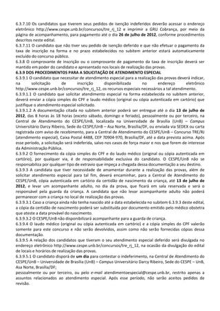 6.3.7.10 Os candidatos que tiverem seus pedidos de isenção indeferidos deverão acessar o endereço
eletrônico http://www.cespe.unb.br/concursos/tre_rj_12 e imprimir a GRU Cobrança, por meio da
página de acompanhamento, para pagamento até o dia 26 de julho de 2012, conforme procedimentos
descritos neste edital.
6.3.7.11 O candidato que não tiver seu pedido de isenção deferido e que não efetuar o pagamento da
taxa de inscrição na forma e no prazo estabelecidos no subitem anterior estará automaticamente
excluído do concurso público.
6.3.8 O comprovante de inscrição ou o comprovante de pagamento da taxa de inscrição deverá ser
mantido em poder do candidato e apresentado nos locais de realização das provas.
6.3.9 DOS PROCEDIMENTOS PARA A SOLICITAÇÃO DE ATENDIMENTO ESPECIAL
6.3.9.1 O candidato que necessitar de atendimento especial para a realização das provas deverá indicar,
na        solicitação     de       inscrição       disponibilizada     no      endereço       eletrônico
http://www.cespe.unb.br/concursos/tre_rj_12, os recursos especiais necessários a tal atendimento.
6.3.9.1.1 O candidato que solicitar atendimento especial na forma estabelecida no subitem anterior,
deverá enviar a cópia simples do CPF e laudo médico (original ou cópia autenticada em cartório) que
justifique o atendimento especial solicitado.
6.3.9.1.2 A documentação citada no subitem anterior poderá ser entregue até o dia 13 de julho de
2012, das 8 horas às 18 horas (exceto sábado, domingo e feriado), pessoalmente ou por terceiro, na
Central de Atendimento do CESPE/UnB, localizada na Universidade de Brasília (UnB) – Campus
Universitário Darcy Ribeiro, Sede do CESPE/UnB – Asa Norte, Brasília/DF, ou enviada via SEDEX ou carta
registrada com aviso de recebimento, para a Central de Atendimento do CESPE/UnB – Concurso TRE/RJ
(atendimento especial), Caixa Postal 4488, CEP 70904-970, Brasília/DF, até a data prevista acima. Após
esse período, a solicitação será indeferida, salvo nos casos de força maior e nos que forem de interesse
da Administração Pública.
6.3.9.2 O fornecimento da cópia simples do CPF e do laudo médico (original ou cópia autenticada em
cartório), por qualquer via, é de responsabilidade exclusiva do candidato. O CESPE/UnB não se
responsabiliza por qualquer tipo de extravio que impeça a chegada dessa documentação a seu destino.
6.3.9.3 A candidata que tiver necessidade de amamentar durante a realização das provas, além de
solicitar atendimento especial para tal fim, deverá encaminhar, para a Central de Atendimento do
CESPE/UnB, cópia autenticada em cartório da certidão de nascimento da criança, até 13 de julho de
2012, e levar um acompanhante adulto, no dia da prova, que ficará em sala reservada e será o
responsável pela guarda da criança. A candidata que não levar acompanhante adulto não poderá
permanecer com a criança no local de realização das provas.
6.3.9.3.1 Caso a criança ainda não tenha nascido até a data estabelecida no subitem 6.3.9.3 deste edital,
a cópia da certidão de nascimento poderá ser substituída por documento emitido pelo médico obstetra
que ateste a data provável do nascimento.
6.3.9.3.2 O CESPE/UnB não disponibilizará acompanhante para a guarda de criança.
6.3.9.4 O laudo médico (original ou cópia autenticada em cartório) e a cópia simples do CPF valerão
somente para este concurso e não serão devolvidos, assim como não serão fornecidas cópias dessa
documentação.
6.3.9.5 A relação dos candidatos que tiveram o seu atendimento especial deferido será divulgada no
endereço eletrônico http://www.cespe.unb.br/concursos/tre_rj_12, na ocasião da divulgação do edital
de locais e horários de realização das provas.
6.3.9.5.1 O candidato disporá de um dia para contestar o indeferimento, na Central de Atendimento do
CESPE/UnB – Universidade de Brasília (UnB) – Campus Universitário Darcy Ribeiro, Sede do CESPE – UnB,
Asa Norte, Brasília/DF;
pessoalmente ou por terceiro, ou pelo e-mail atendimentoespecial@cespe.unb.br, restrito apenas a
assuntos relacionados ao atendimento especial. Após esse período, não serão aceitos pedidos de
revisão.
 