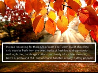 • Instead I’m opting for thick cuts of roast beef, warm sweet chocolate
chip cookies fresh from the oven, hunks of fresh bread dripping with
melting butter, hamburgs so thick I can barely take a bite, steaming
bowls of pasta and chili, and of course handfuls of salty, buttery popcorn!
 