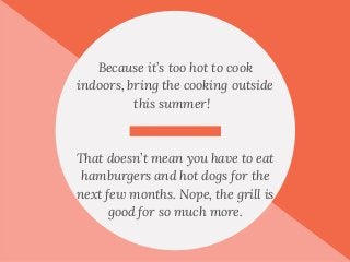 Because it’s too hot to cook
indoors, bring the cooking outside
this summer!
That doesn’t mean you have to eat
hamburgers and hot dogs for the
next few months. Nope, the grill is
good for so much more.
 