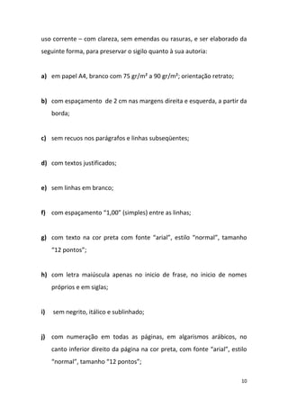 10
uso corrente – com clareza, sem emendas ou rasuras, e ser elaborado da
seguinte forma, para preservar o sigilo quanto à sua autoria:
a) em papel A4, branco com 75 gr/m² a 90 gr/m²; orientação retrato;
b) com espaçamento de 2 cm nas margens direita e esquerda, a partir da
borda;
c) sem recuos nos parágrafos e linhas subseqüentes;
d) com textos justificados;
e) sem linhas em branco;
f) com espaçamento “1,00” (simples) entre as linhas;
g) com texto na cor preta com fonte “arial”, estilo “normal”, tamanho
“12 pontos”;
h) com letra maiúscula apenas no inicio de frase, no inicio de nomes
próprios e em siglas;
i) sem negrito, itálico e sublinhado;
j) com numeração em todas as páginas, em algarismos arábicos, no
canto inferior direito da página na cor preta, com fonte “arial”, estilo
“normal”, tamanho “12 pontos”;
 