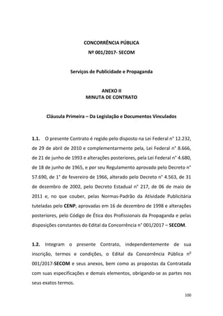 100
CONCORRÊNCIA PÚBLICA
Nº 001/2017- SECOM
Serviços de Publicidade e Propaganda
ANEXO II
MINUTA DE CONTRATO
Cláusula Primeira – Da Legislação e Documentos Vinculados
1.1. O presente Contrato é regido pelo disposto na Lei Federal n° 12.232,
de 29 de abril de 2010 e complementarmente pela, Lei Federal n° 8.666,
de 21 de junho de 1993 e alterações posteriores, pela Lei Federal n° 4.680,
de 18 de junho de 1965, e por seu Regulamento aprovado pelo Decreto n°
57.690, de 1° de fevereiro de 1966, alterado pelo Decreto n° 4.563, de 31
de dezembro de 2002, pelo Decreto Estadual n° 217, de 06 de maio de
2011 e, no que couber, pelas Normas-Padrão da Atividade Publicitária
tuteladas pelo CENP, aprovadas em 16 de dezembro de 1998 e alterações
posteriores, pelo Código de Ética dos Profissionais da Propaganda e pelas
disposições constantes do Edital da Concorrência n° 001/2017 – SECOM.
1.2. Integram o presente Contrato, independentemente de sua
inscrição, termos e condições, o Edital da Concorrência Pública no
001/2017-SECOM e seus anexos, bem como as propostas da Contratada
com suas especificações e demais elementos, obrigando-se as partes nos
seus exatos termos.
 