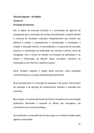 101
Cláusula Segunda – Do Objeto
A) Lote nº:
b) Função de Governo:
2.1. O objeto do presente Contrato é a contratação de agências de
propaganda para a prestação de serviços de publicidade, compreendendo
o conjunto de atividades realizadas integradamente que tenham por
objetivo o estudo, o planejamento, a conceituação, a concepção, a
criação, a execução interna, a intermediação e a supervisão da execução
externa e a distribuição de publicidade aos veículos e demais meios de
divulgação, com o intuito de atender ao princípio da publicidade e ao
direito à informação, de difundir ideias, princípios, iniciativas ou
instituições ou de informar o público em geral.
2.1.1. Também integram o objeto deste Contrato, como atividades
complementares, os serviços especializados pertinentes:
a) ao planejamento e à execução de pesquisas e de outros instrumentos
de avaliação e de geração de conhecimento relativos à execução dos
contratos;
b) à criação e ao desenvolvimento de formas inovadoras de comunicação
publicitária destinadas a expandir os efeitos das mensagens, em
consonância com novas tecnologias;
c) à produção e à execução técnica das peças e ou material criados pelas
agências contratadas.
 