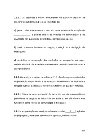 102
2.1.1.1. As pesquisas e outros instrumentos de avaliação previstos na
alínea ‘a’ do subitem 2.1.1 terão a finalidade de:
a) gerar conhecimento sobre o mercado ou o ambiente de atuação do
______________ o público-alvo e os veículos de comunicação e de
divulgação nos quais serão difundidas as campanhas ou peças;
b) aferir o desenvolvimento estratégico, a criação e a divulgação de
mensagens;
c) possibilitar a mensuração dos resultados das campanhas ou peças,
vedada a inclusão de matéria estranha ou sem pertinência temática com a
ação publicitária.
2.1.2. Os serviços previstos no subitem 2.1.1 não abrangem as atividades
de promoção, de patrocínio e de assessoria de comunicação, imprensa e
relações públicas e a realização de eventos festivos de qualquer natureza.
2.1.2.1. Não se incluem no conceito de patrocínio mencionado no subitem
precedente os projetos de veiculação em mídia ou em plataformas que
funcionem como veículo de comunicação e divulgação.
2.2. Para a prestação dos serviços serão contratadas ____(____) agências
de propaganda, doravante denominadas agências, ou contratadas.
 