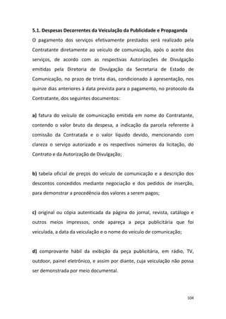 104
5.1. Despesas Decorrentes da Veiculação da Publicidade e Propaganda
O pagamento dos serviços efetivamente prestados será realizado pela
Contratante diretamente ao veículo de comunicação, após o aceite dos
serviços, de acordo com as respectivas Autorizações de Divulgação
emitidas pela Diretoria de Divulgação da Secretaria de Estado de
Comunicação, no prazo de trinta dias, condicionado à apresentação, nos
quinze dias anteriores à data prevista para o pagamento, no protocolo da
Contratante, dos seguintes documentos:
a) fatura do veículo de comunicação emitida em nome do Contratante,
contendo o valor bruto da despesa, a indicação da parcela referente à
comissão da Contratada e o valor líquido devido, mencionando com
clareza o serviço autorizado e os respectivos números da licitação, do
Contrato e da Autorização de Divulgação;
b) tabela oficial de preços do veículo de comunicação e a descrição dos
descontos concedidos mediante negociação e dos pedidos de inserção,
para demonstrar a procedência dos valores a serem pagos;
c) original ou cópia autenticada da página do jornal, revista, catálogo e
outros meios impressos, onde apareça a peça publicitária que foi
veiculada, a data da veiculação e o nome do veículo de comunicação;
d) comprovante hábil da exibição da peça publicitária, em rádio, TV,
outdoor, painel eletrônico, e assim por diante, cuja veiculação não possa
ser demonstrada por meio documental.
 