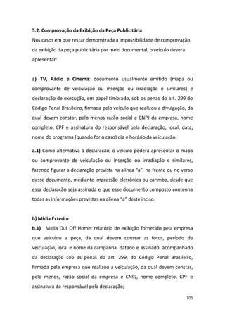 105
5.2. Comprovação da Exibição da Peça Publicitária
Nos casos em que restar demonstrada a impossibilidade de comprovação
da exibição da peça publicitária por meio documental, o veículo deverá
apresentar:
a) TV, Rádio e Cinema: documento usualmente emitido (mapa ou
comprovante de veiculação ou inserção ou irradiação e similares) e
declaração de execução, em papel timbrado, sob as penas do art. 299 do
Código Penal Brasileiro, firmada pelo veículo que realizou a divulgação, da
qual devem constar, pelo menos razão social e CNPJ da empresa, nome
completo, CPF e assinatura do responsável pela declaração, local, data,
nome do programa (quando for o caso) dia e horário da veiculação;
a.1) Como alternativa à declaração, o veículo poderá apresentar o mapa
ou comprovante de veiculação ou inserção ou irradiação e similares,
fazendo figurar a declaração prevista na alínea “a”, na frente ou no verso
desse documento, mediante impressão eletrônica ou carimbo, desde que
essa declaração seja assinada e que esse documento composto contenha
todas as informações previstas na aliena “a” deste inciso.
b) Mídia Exterior:
b.1) Mídia Out Off Home: relatório de exibição fornecido pela empresa
que veiculou a peça, da qual devem constar as fotos, período de
veiculação, local e nome da campanha, datado e assinado, acompanhado
da declaração sob as penas do art. 299, do Código Penal Brasileiro,
firmada pela empresa que realizou a veiculação, da qual devem constar,
pelo menos, razão social da empresa e CNPJ, nome completo, CPF e
assinatura do responsável pela declaração;
 
