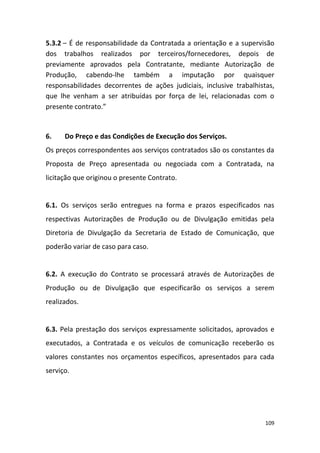 109
5.3.2 – É de responsabilidade da Contratada a orientação e a supervisão
dos trabalhos realizados por terceiros/fornecedores, depois de
previamente aprovados pela Contratante, mediante Autorização de
Produção, cabendo-lhe também a imputação por quaisquer
responsabilidades decorrentes de ações judiciais, inclusive trabalhistas,
que lhe venham a ser atribuídas por força de lei, relacionadas com o
presente contrato.”
6. Do Preço e das Condições de Execução dos Serviços.
Os preços correspondentes aos serviços contratados são os constantes da
Proposta de Preço apresentada ou negociada com a Contratada, na
licitação que originou o presente Contrato.
6.1. Os serviços serão entregues na forma e prazos especificados nas
respectivas Autorizações de Produção ou de Divulgação emitidas pela
Diretoria de Divulgação da Secretaria de Estado de Comunicação, que
poderão variar de caso para caso.
6.2. A execução do Contrato se processará através de Autorizações de
Produção ou de Divulgação que especificarão os serviços a serem
realizados.
6.3. Pela prestação dos serviços expressamente solicitados, aprovados e
executados, a Contratada e os veículos de comunicação receberão os
valores constantes nos orçamentos específicos, apresentados para cada
serviço.
 