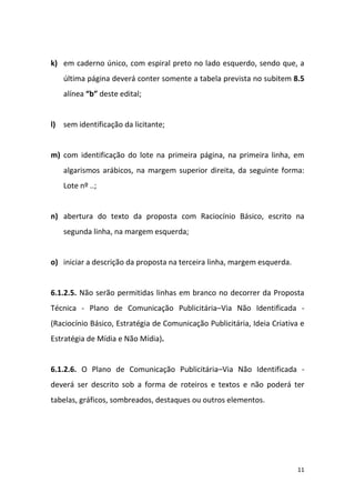 11
k) em caderno único, com espiral preto no lado esquerdo, sendo que, a
última página deverá conter somente a tabela prevista no subitem 8.5
alínea “b” deste edital;
l) sem identificação da licitante;
m) com identificação do lote na primeira página, na primeira linha, em
algarismos arábicos, na margem superior direita, da seguinte forma:
Lote nº ..;
n) abertura do texto da proposta com Raciocínio Básico, escrito na
segunda linha, na margem esquerda;
o) iniciar a descrição da proposta na terceira linha, margem esquerda.
6.1.2.5. Não serão permitidas linhas em branco no decorrer da Proposta
Técnica - Plano de Comunicação Publicitária–Via Não Identificada -
(Raciocínio Básico, Estratégia de Comunicação Publicitária, Ideia Criativa e
Estratégia de Mídia e Não Mídia).
6.1.2.6. O Plano de Comunicação Publicitária–Via Não Identificada -
deverá ser descrito sob a forma de roteiros e textos e não poderá ter
tabelas, gráficos, sombreados, destaques ou outros elementos.
 