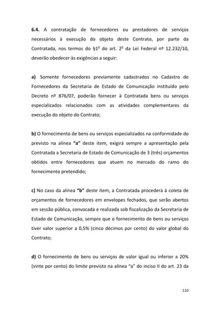 110
6.4. A contratação de fornecedores ou prestadores de serviços
necessários à execução do objeto deste Contrato, por parte da
Contratada, nos termos do §1o
do art. 2o
da Lei Federal nº 12.232/10,
deverão obedecer às exigências a seguir:
a) Somente fornecedores previamente cadastrados no Cadastro de
Fornecedores da Secretaria de Estado de Comunicação instituído pelo
Decreto nº 876/07, poderão fornecer à Contratada bens ou serviços
especializados relacionados com as atividades complementares da
execução do objeto do Contrato;
b) O fornecimento de bens ou serviços especializados na conformidade do
previsto na alínea “a” deste item, exigirá sempre a apresentação pela
Contratada a Secretaria de Estado de Comunicação de 3 (três) orçamentos
obtidos entre fornecedores que atuem no mercado do ramo do
fornecimento pretendido;
c) No caso da alínea “b” deste item, a Contratada procederá à coleta de
orçamentos de fornecedores em envelopes fechados, que serão abertos
em sessão pública, convocada e realizada sob fiscalização da Secretaria de
Estado de Comunicação, sempre que o fornecimento de bens ou serviços
tiver valor superior a 0,5% (cinco décimos por cento) do valor global do
Contrato;
d) O fornecimento de bens ou serviços de valor igual ou inferior a 20%
(vinte por cento) do limite previsto na alínea “a” do inciso II do art. 23 da
 