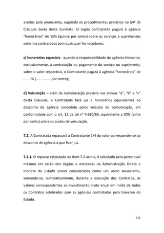 112
aceitos pelo anunciante, seguindo os procedimentos previstos no §4º da
Cláusula Sexta deste Contrato. O órgão contratante pagará à agência
“honorários” de 15% (quinze por cento) sobre os serviços e suprimentos
externos contratados com quaisquer fornecedores;
c) honorários especiais - quando a responsabilidade da agência limitar-se,
exclusivamente, à contratação ou pagamento do serviço ou suprimento,
sobre o valor respectivo, o Contratante pagará à agência “honorários” de
........% (............... por cento);
d) Veiculação – além da remuneração prevista nas alíneas “a”, “b” e “c”
desta Cláusula, a Contratada fará jus a honorários equivalentes ao
desconto de agência concedido pelos veículos de comunicação, em
conformidade com o art. 11 da Lei n° 4.680/65, equivalente a 20% (vinte
por cento) sobre os custos de veiculação.
7.2. A Contratada repassará à Contratante 1/4 do valor correspondente ao
desconto de agência a que fizer jus.
7.2.1. O repasse estipulado no item 7.2 acima, é calculado pelo percentual
máximo em razão dos órgãos e entidades da Administração Direta e
Indireta do Estado serem considerados como um único Anunciante,
somando-se, cumulativamente, durante a execução dos Contratos, os
valores correspondentes ao investimento bruto anual em mídia de todos
os Contratos celebrados com as agências contratadas pelo Governo do
Estado.
 