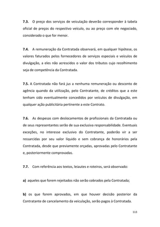 113
7.3. O preço dos serviços de veiculação deverão corresponder à tabela
oficial de preços do respectivo veículo, ou ao preço com ele negociado,
considerado o que for menor.
7.4. A remuneração da Contratada observará, em qualquer hipótese, os
valores faturados pelos fornecedores de serviços especiais e veículos de
divulgação, a eles não acrescidos o valor dos tributos cujo recolhimento
seja de competência da Contratada.
7.5. A Contratada não fará jus a nenhuma remuneração ou desconto de
agência quando da utilização, pelo Contratante, de créditos que a este
tenham sido eventualmente concedidos por veículos de divulgação, em
qualquer ação publicitária pertinente a este Contrato.
7.6. As despesas com deslocamentos de profissionais da Contratada ou
de seus representantes serão de sua exclusiva responsabilidade. Eventuais
exceções, no interesse exclusivo do Contratante, poderão vir a ser
ressarcidas por seu valor líquido e sem cobrança de honorários pela
Contratada, desde que previamente orçadas, aprovadas pelo Contratante
e, posteriormente comprovadas.
7.7. Com referência aos textos, leiautes e roteiros, será observado:
a) aqueles que forem rejeitados não serão cobrados pela Contratada;
b) os que forem aprovados, em que houver decisão posterior da
Contratante de cancelamento da veiculação, serão pagos à Contratada.
 