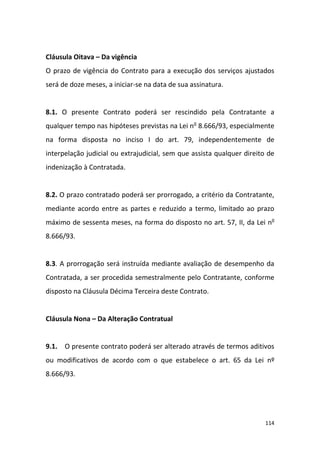 114
Cláusula Oitava – Da vigência
O prazo de vigência do Contrato para a execução dos serviços ajustados
será de doze meses, a iniciar-se na data de sua assinatura.
8.1. O presente Contrato poderá ser rescindido pela Contratante a
qualquer tempo nas hipóteses previstas na Lei no
8.666/93, especialmente
na forma disposta no inciso I do art. 79, independentemente de
interpelação judicial ou extrajudicial, sem que assista qualquer direito de
indenização à Contratada.
8.2. O prazo contratado poderá ser prorrogado, a critério da Contratante,
mediante acordo entre as partes e reduzido a termo, limitado ao prazo
máximo de sessenta meses, na forma do disposto no art. 57, II, da Lei no
8.666/93.
8.3. A prorrogação será instruída mediante avaliação de desempenho da
Contratada, a ser procedida semestralmente pelo Contratante, conforme
disposto na Cláusula Décima Terceira deste Contrato.
Cláusula Nona – Da Alteração Contratual
9.1. O presente contrato poderá ser alterado através de termos aditivos
ou modificativos de acordo com o que estabelece o art. 65 da Lei nº
8.666/93.
 