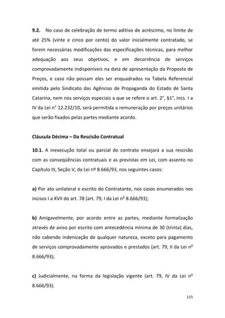 115
9.2. No caso de celebração de termo aditivo de acréscimo, no limite de
até 25% (vinte e cinco por cento) do valor inicialmente contratado, se
forem necessárias modificações das especificações técnicas, para melhor
adequação aos seus objetivos, e em decorrência de serviços
comprovadamente indisponíveis na data de apresentação da Proposta de
Preços, e caso não possam eles ser enquadrados na Tabela Referencial
emitida pelo Sindicato das Agências de Propaganda do Estado de Santa
Catarina, nem nos serviços especiais a que se refere o art. 2°, §1°, incs. I a
IV da Lei n° 12.232/10, será permitida a remuneração por preços unitários
que serão fixados pelas partes mediante acordo.
Cláusula Décima – Da Rescisão Contratual
10.1. A inexecução total ou parcial do contrato ensejará a sua rescisão
com as conseqüências contratuais e as previstas em Lei, com assento no
Capítulo III, Seção V, da Lei nº 8.666/93, nos seguintes casos:
a) Por ato unilateral e escrito do Contratante, nos casos enumerados nos
incisos I a XVII do art. 78 (art. 79, I da Lei no
8.666/93);
b) Amigavelmente, por acordo entre as partes, mediante formalização
através de aviso por escrito com antecedência mínima de 30 (trinta) dias,
não cabendo indenização de qualquer natureza, exceto para pagamento
de serviços comprovadamente aprovados e prestados (art. 79, II da Lei no
8.666/93);
c) Judicialmente, na forma da legislação vigente (art. 79, IV da Lei no
8.666/93).
 