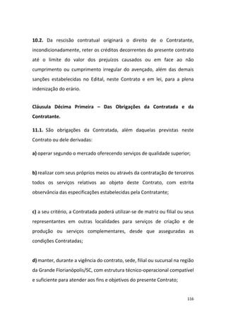 116
10.2. Da rescisão contratual originará o direito de o Contratante,
incondicionadamente, reter os créditos decorrentes do presente contrato
até o limite do valor dos prejuízos causados ou em face ao não
cumprimento ou cumprimento irregular do avençado, além das demais
sanções estabelecidas no Edital, neste Contrato e em lei, para a plena
indenização do erário.
Cláusula Décima Primeira – Das Obrigações da Contratada e da
Contratante.
11.1. São obrigações da Contratada, além daquelas previstas neste
Contrato ou dele derivadas:
a) operar segundo o mercado oferecendo serviços de qualidade superior;
b) realizar com seus próprios meios ou através da contratação de terceiros
todos os serviços relativos ao objeto deste Contrato, com estrita
observância das especificações estabelecidas pela Contratante;
c) a seu critério, a Contratada poderá utilizar-se de matriz ou filial ou seus
representantes em outras localidades para serviços de criação e de
produção ou serviços complementares, desde que asseguradas as
condições Contratadas;
d) manter, durante a vigência do contrato, sede, filial ou sucursal na região
da Grande Florianópolis/SC, com estrutura técnico-operacional compatível
e suficiente para atender aos fins e objetivos do presente Contrato;
 